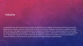 Industria
La industrialización de los servicios de tecnología de información va a redefinir el mercado en términos de como las
organizaciones evalúan, compran y seleccionan los servicios y como los vendedores desarrollan y establecen precios
de los servicios. Para lograr esta estandarización, se requiere un enfoque hacia las soluciones genéricas y esto debe
ser responsabilidad de los proveedores, que deben de desarrollar, operar y administrar el resultado de estos genéricos
de TI. Aunque los servicios de TI están en proceso de madurez, la madurez de la industria se ha incrementado en
aspectos evidentes, como la forma en que los servicios son implementados y administrados.
 