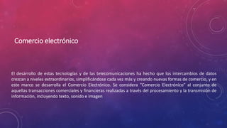 Comercio electrónico
El desarrollo de estas tecnologías y de las telecomunicaciones ha hecho que los intercambios de datos
crezcan a niveles extraordinarios, simplificándose cada vez más y creando nuevas formas de comercio, y en
este marco se desarrolla el Comercio Electrónico. Se considera “Comercio Electrónico” al conjunto de
aquellas transacciones comerciales y financieras realizadas a través del procesamiento y la transmisión de
información, incluyendo texto, sonido e imagen
 