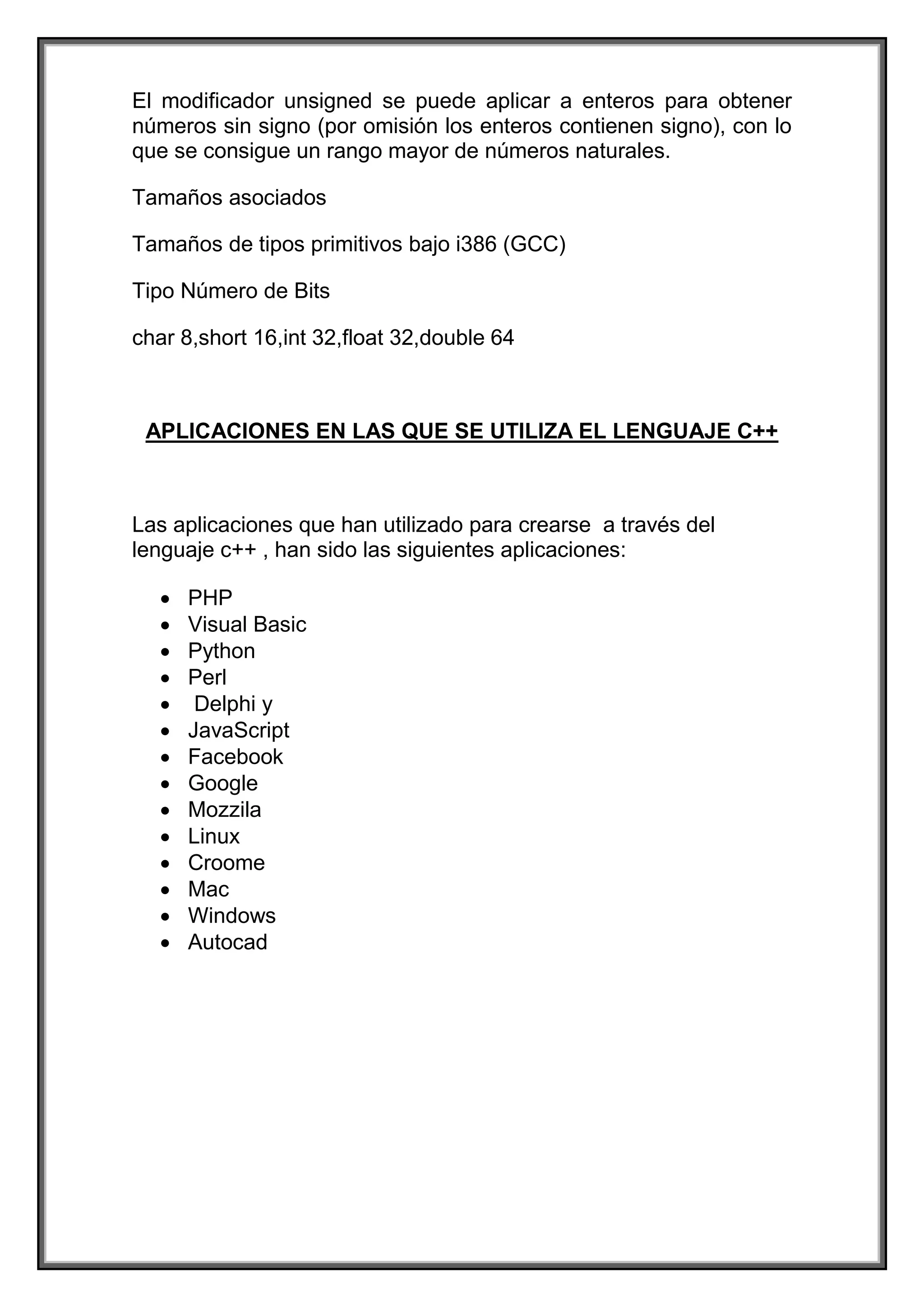 El modificador unsigned se puede aplicar a enteros para obtener
números sin signo (por omisión los enteros contienen signo), con lo
que se consigue un rango mayor de números naturales.
Tamaños asociados
Tamaños de tipos primitivos bajo i386 (GCC)
Tipo Número de Bits
char 8,short 16,int 32,float 32,double 64
APLICACIONES EN LAS QUE SE UTILIZA EL LENGUAJE C++
Las aplicaciones que han utilizado para crearse a través del
lenguaje c++ , han sido las siguientes aplicaciones:
 PHP
 Visual Basic
 Python
 Perl
 Delphi y
 JavaScript
 Facebook
 Google
 Mozzila
 Linux
 Croome
 Mac
 Windows
 Autocad
 