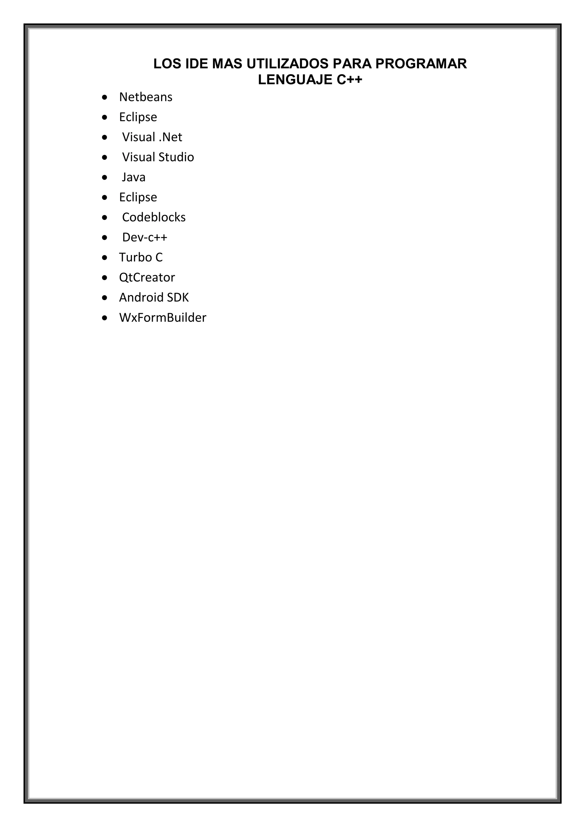 LOS IDE MAS UTILIZADOS PARA PROGRAMAR
LENGUAJE C++
 Netbeans
 Eclipse
 Visual .Net
 Visual Studio
 Java
 Eclipse
 Codeblocks
 Dev-c++
 Turbo C
 QtCreator
 Android SDK
 WxFormBuilder
 