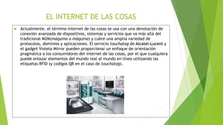 EL INTERNET DE LAS COSAS
 Actualmente, el término internet de las cosas se usa con una denotación de
conexión avanzada de dispositivos, sistemas y servicios que va más allá del
tradicional M2M(máquina a máquina) y cubre una amplia variedad de
protocolos, dominios y aplicaciones. El servicio touchatag de Alcatel-Lucent y
el gadget Violeta Mirror pueden proporcionar un enfoque de orientación
pragmática a los consumidores del internet de las cosas, por el que cualquiera
puede enlazar elementos del mundo real al mundo en línea utilizando las
etiquetas RFID (y codigos QR en el caso de touchatag).
 