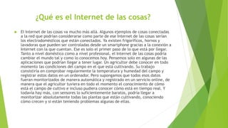 ¿Qué es el Internet de las cosas?
 El Internet de las cosas va mucho más allá. Algunos ejemplos de cosas conectadas
a la red que podrían considerarse como parte de ese Internet de las cosas serían
los electrodomésticos que están conectados. Ya existen frigoríficos, hornos y
lavadoras que pueden ser controladas desde un smartphone gracias a la conexión a
Internet con la que cuentan. Ese es solo el primer paso de lo que está por llegar.
Tanto a nivel doméstico como a nivel profesional, el Internet de las cosas podría
cambiar el mundo tal y como lo conocemos hoy. Pensemos solo en algunas de las
aplicaciones que podrían llegar a tener lugar. Un agricultor debe conocer en todo
momento las condiciones del campo en el que está cultivando. Su trabajo
consistiría en comprobar regularmente la temperatura y humedad del campo y
registrar estos datos en un ordenador. Pero supongamos que todos esos datos
fueran monitorizados de manera automática y registrado en un servicio online, de
manera que el agricultor tuviera en todo el momento el conocimiento de cómo
está el campo de cultivo e incluso pudiera conocer cómo está en tiempo real. Y
todavía hay más, con sensores lo suficientemente baratos, podría llegar a
monitorizar absolutamente todas las plantas que están cultivando, conociendo
cómo crecen y si están teniendo problemas algunas de ellas.
 