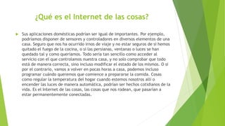 ¿Qué es el Internet de las cosas?
 Sus aplicaciones domésticas podrían ser igual de importantes. Por ejemplo,
podríamos disponer de sensores y controladores en diversos elementos de una
casa. Seguro que nos ha ocurrido irnos de viaje y no estar seguros de si hemos
quitado el fuego de la cocina, o si las persianas, ventanas o luces se han
quedado tal y como queríamos. Todo sería tan sencillo como acceder al
servicio con el que controlamos nuestra casa, y no solo comprobar que todo
está de manera correcta, sino incluso modificar el estado de los mismos. O si
por el contrario, vamos a volver en pocas horas a casa, podemos incluso
programar cuándo queremos que comience a prepararse la comida. Cosas
como regular la temperatura del hogar cuando estemos nosotros allí o
encender las luces de manera automática, podrían ser hechos cotidianos de la
vida. Es el Internet de las cosas, las cosas que nos rodean, que pasarían a
estar permanentemente conectadas.
 
