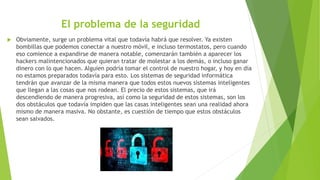 El problema de la seguridad
 Obviamente, surge un problema vital que todavía habrá que resolver. Ya existen
bombillas que podemos conectar a nuestro móvil, e incluso termostatos, pero cuando
eso comience a expandirse de manera notable, comenzarán también a aparecer los
hackers malintencionados que quieran tratar de molestar a los demás, o incluso ganar
dinero con lo que hacen. Alguien podría tomar el control de nuestro hogar, y hoy en día
no estamos preparados todavía para esto. Los sistemas de seguridad informática
tendrán que avanzar de la misma manera que todos estos nuevos sistemas inteligentes
que llegan a las cosas que nos rodean. El precio de estos sistemas, que irá
descendiendo de manera progresiva, así como la seguridad de estos sistemas, son los
dos obstáculos que todavía impiden que las casas inteligentes sean una realidad ahora
mismo de manera masiva. No obstante, es cuestión de tiempo que estos obstáculos
sean salvados.
 