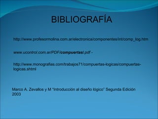BIBLIOGRAFÍA http://www.profesormolina.com.ar/electronica/componentes/int/comp_log.htm www.ucontrol.com.ar/PDF/ compuertas l.pdf - http://www.monografias.com/trabajos71/compuertas-logicas/compuertas-logicas.shtml Marco A. Zevallos y M “Introducción al  diseño   lógico ” Segunda Edición 2003 
