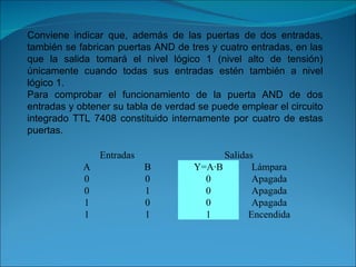 Conviene indicar que, además de las puertas de dos entradas, también se fabrican puertas AND de tres y cuatro entradas, en las que la salida tomará el nivel lógico 1 (nivel alto de tensión) únicamente cuando todas sus entradas estén también a nivel lógico 1. Para comprobar el funcionamiento de la puerta AND de dos entradas y obtener su tabla de verdad se puede emplear el circuito integrado TTL 7408 constituido internamente por cuatro de estas puertas. Entradas Salidas A B Y=A·B Lámpara 0 0 0 Apagada 0 1 0 Apagada 1 0 0 Apagada 1 1 1 Encendida 