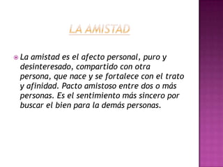 LA AMISTADLa amistad es el afecto personal, puro y desinteresado, compartido con otra persona, que nace y se fortalece con el trato y afinidad. Pacto amistoso entre dos o más personas. Es el sentimiento más sincero por  buscar el bien para la demás personas.