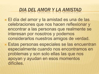 DIA DEL AMOR Y LA AMISTADEl día del amor y la amistad es una de las celebraciones que nos hacen reflexionar y encontrar a las personas que realmente se interesan por nosotros y podemos considerarlos nuestros amigos de verdad.Estas personas especiales se las encuentran especialmente cuando nos encontramos en problemas y son solo ellas las que nos apoyan y ayudan en esos momentos difíciles. 