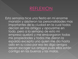 REFLEXIONEsta semana hice una fiesta en mi enorme mansión y asistieron las personalidades mas importantes de la ciudad en la cual todos decían ser mis amigos y apoyarme en todo, pero a la semana de esto mi empresa quebró y me embargaron todas mis propiedades y todos me dieron la espalda excepto uno quien me dio hasta asilo en su casa por eso les digo amigos sepan escoger sus amigos pues ellos están contigo en las buenas y las malas.