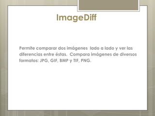 ImageDiff


Permite comparar dos imágenes lado a lado y ver las
diferencias entre éstas. Compara imágenes de diversos
formatos: JPG, GIF, BMP y TIF, PNG.
 