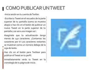 COMOPUBLICARUNTWEET
-Inicia sesión en tu cuenta deTwitter.
-Escribe tu Tweet en el recuadro de la parte
superior de tu pantalla (como se muestra
abajo) o haz clic en el botón de publicar un
nuevo Tweet en la parte superior de tu
pantalla y se vera una imagen así :
Asegúrate que tu actualización tenga
menos de 140 caracteres. ¡Contamos los
caracteres por ti! Los caracteres restantes
se muestran como un número debajo de la
caja de texto.
Haz clic en el botón para Twittear para
publicar elTweet en tu perfil.
Inmediatamente verás tu Tweet en la
cronología de tu página de inicio.
 