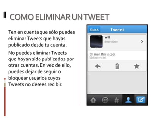 COMOELIMINARUNTWEET
Ten en cuenta que sólo puedes
eliminarTweets que hayas
publicado desde tu cuenta.
No puedes eliminarTweets
que hayan sido publicados por
otras cuentas. En vez de ello,
puedes dejar de seguir o
bloquear usuarios cuyos
Tweets no desees recibir.
 