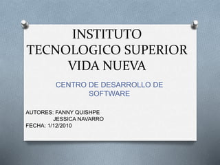 INSTITUTO
TECNOLOGICO SUPERIOR
VIDA NUEVA
CENTRO DE DESARROLLO DE
SOFTWARE
AUTORES: FANNY QUISHPE
JESSICA NAVARRO
FECHA: 1/12/2010
 