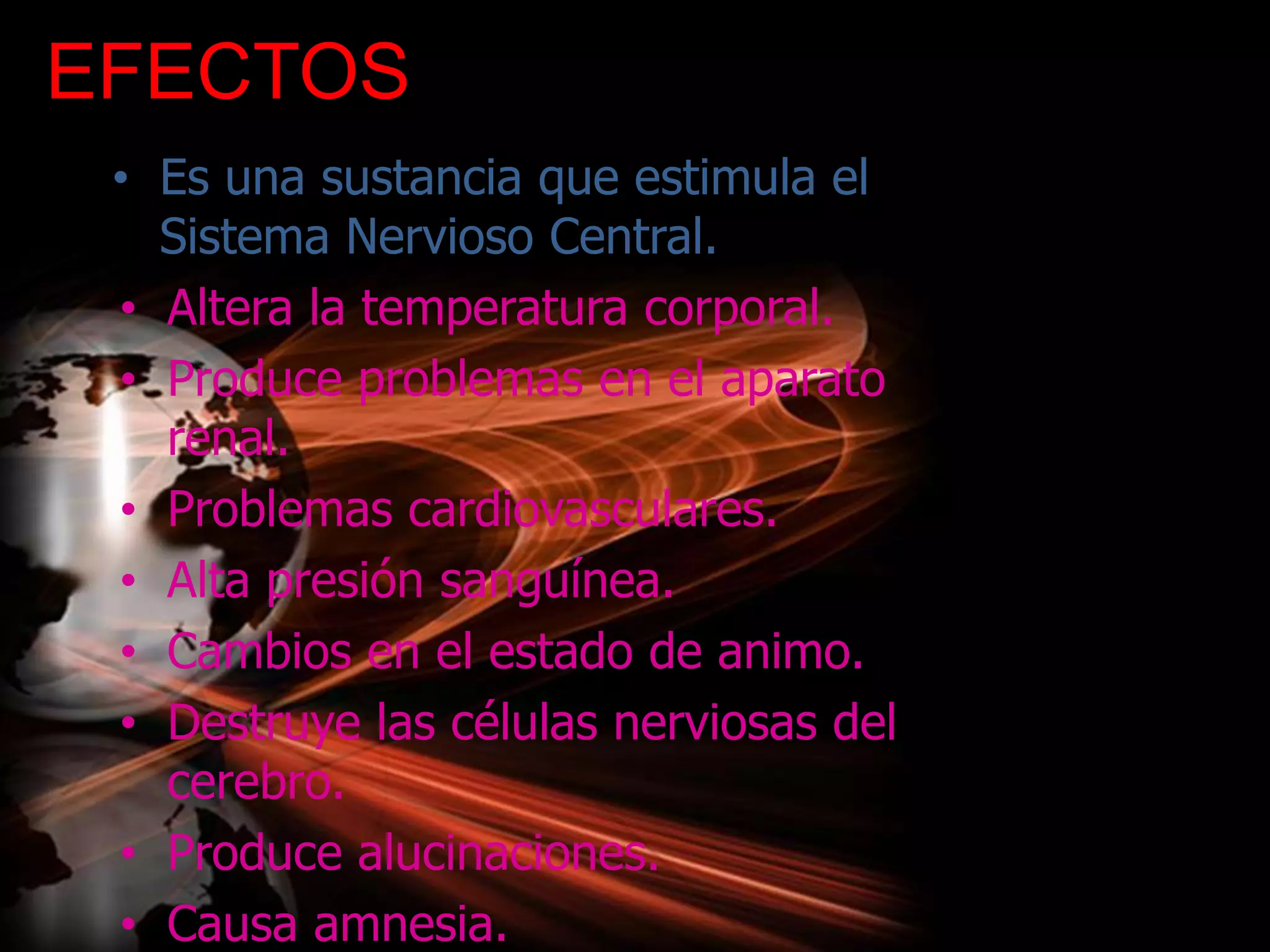 EFECTOS
• Es una sustancia que estimula el
Sistema Nervioso Central.
• Altera la temperatura corporal.
• Produce problemas en el aparato
renal.
• Problemas cardiovasculares.
• Alta presión sanguínea.
• Cambios en el estado de animo.
• Destruye las células nerviosas del
cerebro.
• Produce alucinaciones.
• Causa amnesia.
