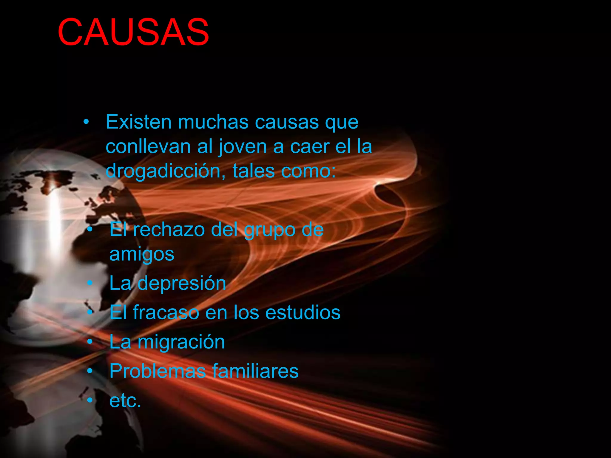 CAUSAS
• Existen muchas causas que
conllevan al joven a caer el la
drogadicción, tales como:
• El rechazo del grupo de
amigos
• La depresión
• El fracaso en los estudios
• La migración
• Problemas familiares
• etc.