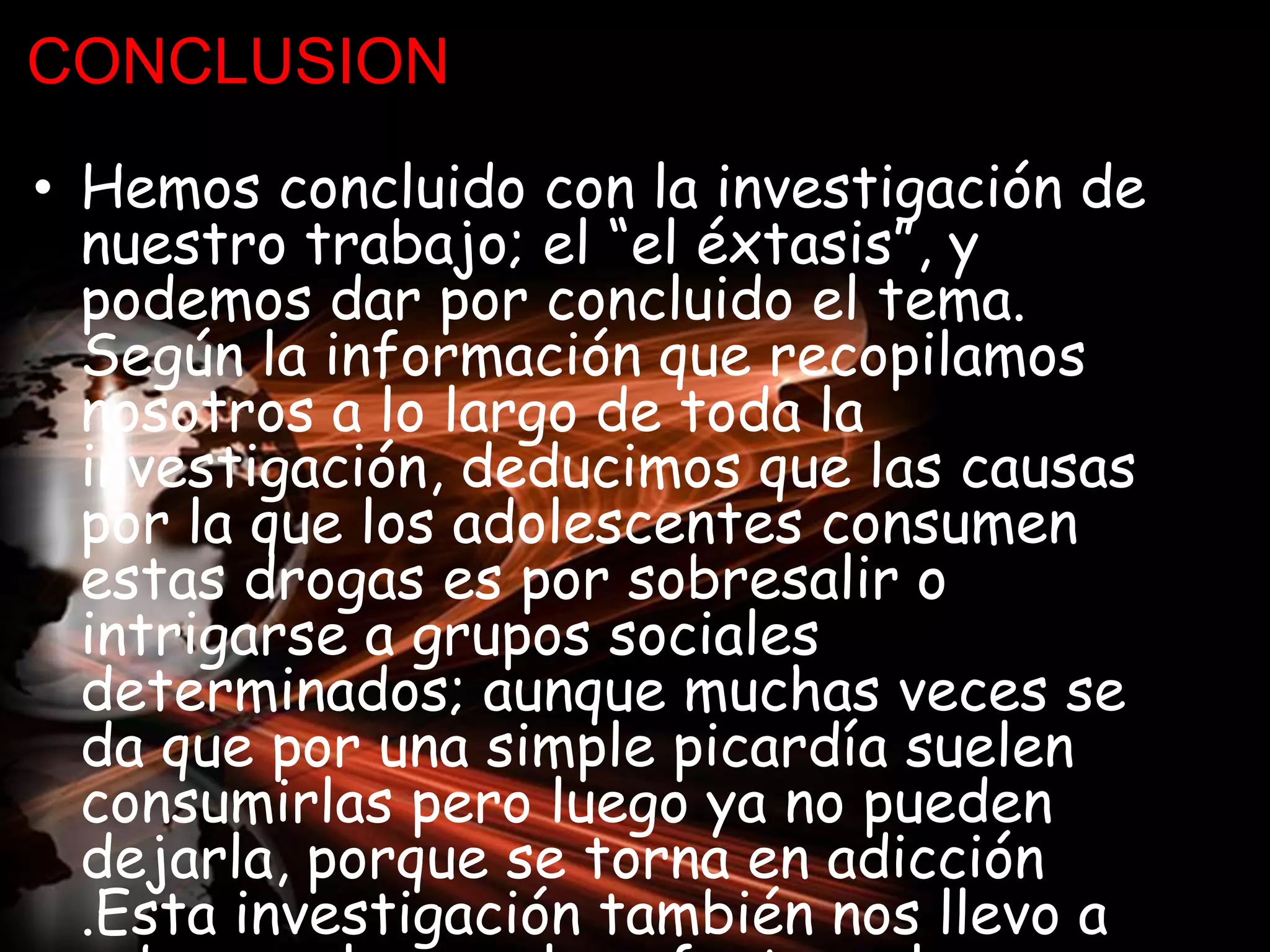 CONCLUSION
• Hemos concluido con la investigación de
nuestro trabajo; el “el éxtasis”, y
podemos dar por concluido el tema.
Según la información que recopilamos
nosotros a lo largo de toda la
investigación, deducimos que las causas
por la que los adolescentes consumen
estas drogas es por sobresalir o
intrigarse a grupos sociales
determinados; aunque muchas veces se
da que por una simple picardía suelen
consumirlas pero luego ya no pueden
dejarla, porque se torna en adicción
.Esta investigación también nos llevo a