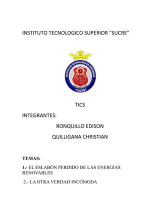 INSTITUTO TECNOLOGICO SUPERIOR “SUCRE”
TICS
INTEGRANTES:
RONQUILLO EDISON
QUILLIGANA CHRISTIAN
TEMAS:
1.- EL ESLABÓN PERDIDO DE LAS ENERGÍAS
RENOVABLES
2.- LA OTRA VERDAD INCÓMODA
 