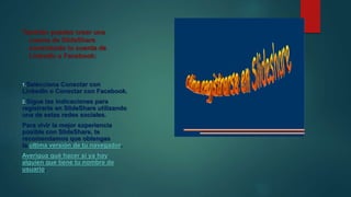 También puedes crear una
cuenta de SlideShare
conectando tu cuenta de
LinkedIn o Facebook:
1.Selecciona Conectar con
LinkedIn o Conectar con Facebook.
2.Sigue las indicaciones para
registrarte en SlideShare utilizando
una de estas redes sociales.
Para vivir la mejor experiencia
posible con SlideShare, te
recomendamos que obtengas
la última versión de tu navegador.
Averigua qué hacer si ya hay
alguien que tiene tu nombre de
usuario.
 