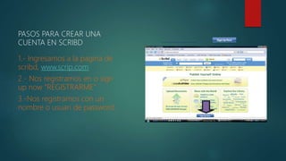 PASOS PARA CREAR UNA
CUENTA EN SCRIBD
1.- Ingresamos a la pagina de
scribd, www.scrip.com
2.- Nos registramos en o sign
up now “REGISTRARME”
3.-Nos registramos con un
nombre o usuari de password.
 