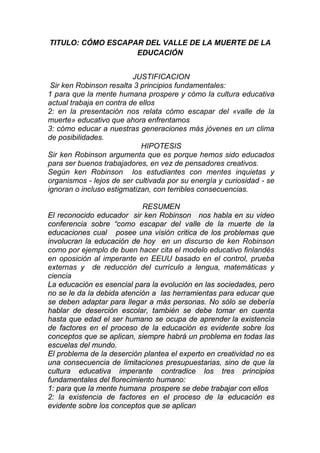 TITULO: CÓMO ESCAPAR DEL VALLE DE LA MUERTE DE LA
EDUCACIÓN
JUSTIFICACION
Sir ken Robinson resalta 3 principios fundamentales:
1 para que la mente humana prospere y cómo la cultura educativa
actual trabaja en contra de ellos
2: en la presentación nos relata cómo escapar del «valle de la
muerte» educativo que ahora enfrentamos
3: cómo educar a nuestras generaciones más jóvenes en un clima
de posibilidades.
HIPOTESIS
Sir ken Robinson argumenta que es porque hemos sido educados
para ser buenos trabajadores, en vez de pensadores creativos.
Según ken Robinson los estudiantes con mentes inquietas y
organismos - lejos de ser cultivada por su energía y curiosidad - se
ignoran o incluso estigmatizan, con terribles consecuencias.
RESUMEN
El reconocido educador sir ken Robinson nos habla en su video
conferencia sobre “como escapar del valle de la muerte de la
educaciones cual posee una visión critica de los problemas que
involucran la educación de hoy en un discurso de ken Robinson
como por ejemplo de buen hacer cita el modelo educativo finlandés
en oposición al imperante en EEUU basado en el control, prueba
externas y de reducción del currículo a lengua, matemáticas y
ciencia
La educación es esencial para la evolución en las sociedades, pero
no se le da la debida atención a las herramientas para educar que
se deben adaptar para llegar a más personas. No sólo se debería
hablar de deserción escolar, también se debe tomar en cuenta
hasta que edad el ser humano se ocupa de aprender la existencia
de factores en el proceso de la educación es evidente sobre los
conceptos que se aplican, siempre habrá un problema en todas las
escuelas del mundo.
El problema de la deserción plantea el experto en creatividad no es
una consecuencia de limitaciones presupuestarias, sino de que la
cultura educativa imperante contradice los tres principios
fundamentales del florecimiento humano:
1: para que la mente humana prospere se debe trabajar con ellos
2: la existencia de factores en el proceso de la educación es
evidente sobre los conceptos que se aplican
 