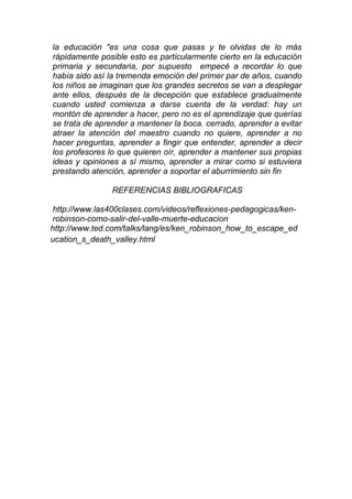la educación "es una cosa que pasas y te olvidas de lo más
rápidamente posible esto es particularmente cierto en la educación
primaria y secundaria, por supuesto empecé a recordar lo que
había sido así la tremenda emoción del primer par de años, cuando
los niños se imaginan que los grandes secretos se van a desplegar
ante ellos, después de la decepción que establece gradualmente
cuando usted comienza a darse cuenta de la verdad: hay un
montón de aprender a hacer, pero no es el aprendizaje que querías
se trata de aprender a mantener la boca. cerrado, aprender a evitar
atraer la atención del maestro cuando no quiere, aprender a no
hacer preguntas, aprender a fingir que entender, aprender a decir
los profesores lo que quieren oír, aprender a mantener sus propias
ideas y opiniones a sí mismo, aprender a mirar como si estuviera
prestando atención, aprender a soportar el aburrimiento sin fin
REFERENCIAS BIBLIOGRAFICAS
http://www.las400clases.com/videos/reflexiones-pedagogicas/ken-
robinson-como-salir-del-valle-muerte-educacion
http://www.ted.com/talks/lang/es/ken_robinson_how_to_escape_ed
ucation_s_death_valley.html
 