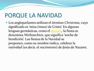 PORQUE LA NAVIDADLos angloparlantes utilizan el término Christmas, cuyo significado es ‘misa (mass) de Cristo’. En algunas lenguas germánicas, como el alemán, la fiesta se denomina Weihnachten, que significa ‘noche de bendición’. Las fiestas de la Navidad se proponen, como su nombre indica, celebrar la natividad (es decir, el nacimiento) de Jesús de Nazaret.