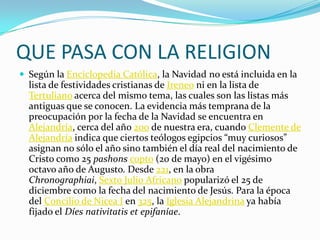QUE PASA CON LA RELIGIONSegún la Enciclopedia Católica, la Navidad no está incluida en la lista de festividades cristianas de Ireneo ni en la lista de Tertuliano acerca del mismo tema, las cuales son las listas más antiguas que se conocen. La evidencia más temprana de la preocupación por la fecha de la Navidad se encuentra en Alejandría, cerca del año 200 de nuestra era, cuando Clemente de Alejandría indica que ciertos teólogos egipcios “muy curiosos” asignan no sólo el año sino también el día real del nacimiento de Cristo como 25 pashonscopto (20 de mayo) en el vigésimo octavo año de Augusto. Desde 221, en la obra Chronographiai, Sexto Julio Africano popularizó el 25 de diciembre como la fecha del nacimiento de Jesús. Para la época del Concilio de Nicea I en 325, la Iglesia Alejandrina ya había fijado el Díesnativitatis et epifaníae.