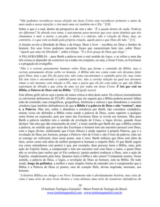 10
O Instituto Teológico Gamaliel - Maior Portal de Teologia do Brasil.
www.institutogamaliel.com , www.institutogamaliel.com.br
“Não podemos reconhecer nossa eleição em Jesus Cristo sem reconhecer primeiro e antes de
mais nada a nossa rejeição, e isto mais uma vez também em n´Ele.” [10]
Sobre o que é o mal, dentro da perspectiva do sim e não: “É a queda dentro do nada. Poderia
ser diferente? Se abordo esse tema, é unicamente para mostrar que esse vasto domínio que nós
chamamos o mal, a morte, o pecado, o diabo e o inferno, não é criação de Deus, mas, ao
contrário, é o que está excluído pela própria criação, aquilo para o que Deus diz não.” [11]
A eleição revela a liberdade de Deus e da Graça. Deus é livre – escolheu ser Deus e Senhor do
homem. Em seus livros podemos encontrar frases que caracterizam bem isto, sobre Deus:
“Aquele que ama em liberdade”, sobre a Graça: “É a livre graça de Deus que elege”.
A PALAVRA/BÍBLIA – para Barth a palavra tem o real sentido do logos, e se refere a uma das
três coisas (a depender do contexto) ou a todas em conjunto, ou seja, a Jesus Cristo, as Escrituras
e a pregação do evangelho.
“Não é o correto pensamento humano sobre Deus que forma o conteúdo da Bíblia, mas o
correto pensamento divino sobre os homens. A Bíblia não nos conta como nós devemos falar
para Deus, mas o que Ele diz para nós; não como encontramos o caminho para ele; mas como
Ele tem visto e encontrado o caminho para nós; não a correta relação na qual nos devemos
situar a nós mesmos com relação a Ele, mas o pacto que ele fez com todos os que são filhos
espirituais de Abraão e que selou de uma vez por todas em Jesus Cristo. É isto que está na
Bíblia, a Palavra de Deus está na Bíblia.” [12] (grifo nosso)
Este último grifo talvez seja o ponto de maior crítica à obra deste autor. Os críticos (normalmente
os calvinistas defensores da TULIP) afirmam que ele sugeria que a Bíblia poderia possuir falhas
(não do conteúdo, mas ortográficas, geográficas, históricas e outros) e que abandonou o conceito
ortodoxo (que também defendemos) de que a Bíblia é a palavra de Deus e não “contem”, mas
é, a Palavra. Mas isto, sobre o abandono a ortodoxia por Barth, não considero verdadeiro,
muitas vezes ele defendeu a Bíblia como sendo a palavra de Deus, como superior a qualquer
outra forma ou expressão, pois por meio das Escrituras Deus se revela aos homens. Mas para
Barth a palavra também tem o sentido da revelação de Cristo, o logos divino, quando Jesus
declara “são elas que dão testemunho de mim”, é neste sentido que Barth diz que a Bíblia contém
a palavra, no sentido que por meio das Escrituras o homem tem um encontro pessoal com Deus,
com o logos divino, enfatizando que Cristo (Deus) é ainda superior à própria Palavra, que é a
revelação de Deus aos homens, porque a Palavra vêm de Cristo e não Cristo da palavra. (não sei
se consigo ser suficiente claro neste ponto, mas é isto). Barth enfatiza que Deus está além da
letra, assim como está além da melhor perspectiva humana a respeito Dele. O que Barth sugere
(ou como entendemos este ponto) é que, por exemplo, duas pessoas leem a Bíblia, uma, pela
ação do Espírito Santo, a compreende e tem um encontro real com Deus e outro, a quem Deus
não se revelou (por razões que só Ele conhece), jamais poderá conhecer a Deus, sem a ação do
Espírito, simplesmente pela letra. Quantos leem a bíblia e não creem? Certamente muitos. Neste
sentido, a palavra de Deus, o logos, a revelação de Deus ao homem, está na Bíblia. De todo
modo, longe da polêmica, a melhor e mais simples forma de entender isto é compreender que a
Bíblia é a Palavra de Deus (e ponto), saiu do coração Dele, divina inspirada, inerrante, aos
homens.
“A história Bíblica no Antigo e no Novo Testamento não é absolutamente história, mas vista de
cima é uma série de atos livres divinos e vista debaixo uma série de tentativas infrutíferas do
 