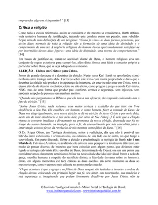 11
O Instituto Teológico Gamaliel - Maior Portal de Teologia do Brasil.
www.institutogamaliel.com , www.institutogamaliel.com.br
empreender algo em si impossível.” [13]
Crítica a religião
Como toda a escola reformada, assim se considera e ele mesmo se considerava, Barth criticou
toda tentativa humana de justificação, tratando esta conduta como um pecado, uma rebelião.
Segue uma de suas definições do ato religioso: “Como já vimos as duas formas primitivas, por
assim dizer, normais de toda a religião são a formação de uma ideia de divindade e o
cumprimento de uma lei. A urgência religiosa do homem busca apaixonadamente satisfazer-se
por intermédio desses duas figuras: uma ideia de divindade, uma norma de comportamento.”
[14]
Em busca de justificar-se, tornar-se aceitável diante de Deus, o homem religioso cria um
conjunto de regras exteriores para cumpri-las, além disto, forma uma ideia e conceito próprio e
particular sobre Deus, que se seja adequada a si mesmo.
ELEIÇÃO – Eleitos em Cristo e para Cristo.
Ponto de grande destaque é a doutrina da eleição. Neste tema Karl Barth se aprofundou como
nenhum outro teólogo antes dele. Escreveu sobre este tema com muita propriedade e dizia que a
doutrina da eleição não produz a insegurança da incerteza, de estar ou não estar em Cristo, nem a
eterna dúvida do decreto mecânico, eleito ou não eleito, como pregou e prega a escola Calvinista,
NÃO, mas de uma forma que produz paz, conforto, certeza e segurança, sem injustiça, sem
produzir acepção de pessoas sem nenhum motivo.
“Quando nós perguntamos a Bíblia o que ela tem a nos oferecer, ela responde colocando-nos o
fato da eleição.” [15]
“Sobre Jesus Cristo, nada sabemos com maior certeza e exatidão do que isto: em livre
obediência a Seu Pai, Ele escolheu ser homem, e como homem, fazer a vontade de Deus. Se
Deus nos elege igualmente, essa nossa eleição se dá na eleição de Jesus Cristo e por meio dela,
neste ato de livre obediência e por meio dele, por obra de Sue Filho[...] É nele que a eleição
eterna se converte imediata e diretamente na promessa da nossa eleição, decretada que foi no
tempo do nosso chamado, ou vocação, para a fé, do consentimento por nós concedido para a
intervenção a nosso favor, da revelação de nós mesmos como filhos de Deus.” [16]
O Dr. Roger Olson, em Teologia Arminiana, mitos e realidades, diz que não é possível um
híbrido entre calvinismo e arminianismo, ou estamos de um lado ou de outro, no que tange a
soteriologia. Em parte discordo. Sobre a eleição e predestinação a teologia de Barth não é um
hibrido de Calvino e Armínio, na realidade ele está em uma perspectiva totalmente diferente, um
modo de pensar diverso, de maneira que hora coincide com algum ponto, que diríamos estar
ligado a teologia calvinista (Ex: escolha de Deus, determinação de Deus), ora em um ponto que
consideraríamos claramente arminiano (ênfase na necessidade decisão individual frente a ação da
graça; escolha humana a respeito do sacrifício divino, a liberdade derrama sobre os homens),
então, em alguns momentos ele tece críticas as duas escolas, em certo momento as duas ao
mesmo tempo, como veremos mais adiante no ponto predestinação.
“O que acontece é que a igreja e os filhos de Deus sempre são tentados a inverter a ordem da
eleição divina, colocando em primeiro lugar sua fé, seu amor, seu testemunho, sua tradição e
sua esperança e, imaginando que podem livremente decidir-se por Jesus Cristo, não se
 