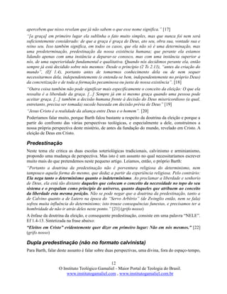 12
O Instituto Teológico Gamaliel - Maior Portal de Teologia do Brasil.
www.institutogamaliel.com , www.institutogamaliel.com.br
apercebem que nisso revelam que já não sabem o que esse nome significa.” [17]
“[a graça] em primeiro lugar ela sublinha o fato muito simples, mas que nunca foi nem será
suficientemente considerado: de que a graça é graça de Deus, ato seu, obra sua, vontade sua e
reino seu. Isso também significa, em todos os casos, que ela não só é uma determinação, mas
uma predeterminação, predestinação da nossa existência humana; que perante ela estamos
lidando apenas com uma instância a deparar-se conosco, mas com uma instância superior a
nós, de uma superioridade fundamental e qualitativa. Quando nós decidimos perante ela, então
sempre já está decidido sobre nós mesmos: Desde o princípio (2 Ts 2.13), “antes da criação do
mundo”, (Ef 1.4), portanto antes de tomarmos conhecimento dela ou de nem sequer
necessitarmos dela, independentemente (e entenda-se bem, independentemente no próprio Deus)
da concretização e de toda a formação pecaminosa ou justa de nossa existência”. [18]
“Outra coisa também não pode significar mais especificamente o conceito da eleição: O que ela
ressalta é a liberdade da graça. [...] Sempre já em si mesmo graça quando uma pessoa pode
aceitar graça. [...] também a decisão humana frente à decisão do Deus misericordioso (a qual,
entretanto, precisa ser tomada) sucede baseada em decisão prévia de Deus” [19]
“Jesus Cristo é a realidade da aliança entre Deus e o homem”. [20]
Poderíamos falar muito, porque Barth falou bastante a respeito da doutrina da eleição e porque a
partir do confronto das várias perspectivas teológicas, e especialmente a dele, construímos a
nossa própria perspectiva deste mistério, de antes da fundação do mundo, revelado em Cristo. A
eleição de Deus em Cristo.
Predestinação
Neste tema ele critica as duas escolas soteriológicas tradicionais, calvinismo e arminianismo,
propondo uma mudança de perspectiva. Mas isto é um assunto no qual necessitaríamos escrever
muito mais do que pretendemos neste pequeno artigo. Leiamos, então, o próprio Barth:
“Portanto a doutrina da predestinação não é porventura religiosa do determinismo, nem
tampouco aquela forma do mesmo, que deduz a partir da experiência religiosa. Pelo contrário:
Ela nega tanto o determinismo quanto o indeterminismo. Ao proclamar a liberdade e senhorio
de Deus, ela está tão distante daqueles que colocam o conceito da necessidade no topo do seu
sistema e o propalam como princípio do universo, quanto daqueles que atribuem ao conceito
da liberdade esta mesma posição. Não se pode negar que a doutrina da predestinação, tanto a
de Calvino quanto a de Lutero na época do “Servo Arbítrio” (de Zwinglio então, nem se fala)
sofreu muita influência do determinismo; isto trouxe consequências funestas, e precisamos ter a
hombridade de não ir atrás deles neste ponto.” [21] (grifo nosso)
A ênfase da doutrina da eleição, e consequente predestinação, consiste em uma palavra “NELE”.
Ef 1.4-13. Sintetizada na frase abaixo:
“Eleitos em Cristo” evidentemente quer dizer em primeiro lugar: Não em nós mesmos.” [22]
(grifo nosso)
Dupla predestinação (não no formato calvinista)
Para Barth, falar deste assunto é falar sobre duas perspectivas, uma divina, fora do espaço-tempo,
 
