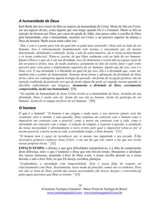 14
O Instituto Teológico Gamaliel - Maior Portal de Teologia do Brasil.
www.institutogamaliel.com , www.institutogamaliel.com.br
A humanidade de Deus
Karl Barth não teve receio de falar no aspecto da humanidade de Cristo. Muito de fala em Cristo,
em seu aspecto divino, como alguém que está longe, quando Ele é o Emanuel. Muito se fala na
rejeição do homem por Deus, por causa da queda de Adão, mas pouca sobre a escolha de Deus
pela humanidade, criar a humanidade, encarnar em Cristo, e ser parceiro superior da aliança e
Deus do homem. Barth ousou tratar sobre isto.
“Sim, e este é o ponto para trás do qual não se pode mais retroceder: Deus está ao lado do ser
humano. Isso é soberanamente fundamentado nele mesmo, e unicamente por ele mesmo
determinado, delimitado e ordenado. Assim, e não de outra maneira, ele se torna acontecimento
e se torna conhecível. Trata-se, porém, de que Deus realmente está ao lado do ser humano.
Quem é Deus e o que ele é em sua divindade, isso ele demonstra e revela não no espaço vazio de
um ser-para-si divino, mas, de modo autêntico, justamente no fato de existir, falar e agir como
parceiro (por certo pura e simplesmente superior) do ser humano. Aquele que faz isso, esse é o
Deus vivo. E sua divindade é a liberdade na qual ele faz isso. Ela é a divindade que, como tal,
também tem o caráter de humanidade. Somente desta forma e afirmação da divindade de Deus
devia e deve ser contraposta àquela teologia do passado: em forma de recepção positiva, não de
rejeição irrefletida da partícula veri que de modo algum lhe pode ser negada, mesmo quando se
descobre radicalmente sua fraqueza. Justamente a divindade de Deus, corretamente
compreendida, inclui sua humanidade.”[29]
“No espelho da humanidade de Jesus Cristo revela-se a humanidade de Deus, incluída em sua
divindade. Deus é assim com ele. Assim diz seu sim ao homem. Assim ele participa do ser
humano. Assim ele se engaja em favor do ser humano.” [30]
O homem
O que é o homem? “O homem é um enigma e nada mais, e seu universo jamais será tão
vivamente visto e sentido, é uma questão. Deus continua em contraste com o homem como o
impossível em contraste com o possível, como a morte em contraste com a vida, como a
eternidade em contraste com o tempo. A solução do enigma, a resposta à questão, a satisfação
da nossa necessidade é absolutamente o novo evento pelo qual o impossível torna-se por si
mesmo possível, a morte torna-se vida, a eternidade tempo, e Deus homem.” [31]
“O homem nem é capaz de reconhecer por si mesmo sua inquietude e seu pecado. É-lhe
necessário primeiro conhecer Jesus Cristo: é em sua luz que nós vemos a luz que nos revela
nossas próprias trevas.” [32]
ESPAÇO-TEMPO, o dilema, o que gera dificuldades interpretativas, é a falta de compreensão
desta diferença, entre o que é temporal e Deus que está fora do tempo. Desejamos a satisfação
dos nossos interesses, propondo o foco de Deus a nós, a nossa escolha pessoal ou a nossa
decisão, e não o foco Nele, no que Ele deseja, escolheu, planejou.
“Confundimos a eternidade com temporalidade. Esta é nossa falta de respeito no
relacionamento com Deus. Secretamente, nesse modo de proceder, somos nós os senhores. Para
nós não se trata de Deus, porém das nossas necessidades [de nossos desejos e conveniência]
pelas quais queremos que Deus se oriente.” [33]
 
