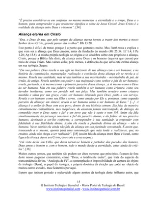 15
O Instituto Teológico Gamaliel - Maior Portal de Teologia do Brasil.
www.institutogamaliel.com , www.institutogamaliel.com.br
“É preciso considerar-se em conjunto, no mesmo momento, a eternidade e o tempo, Deus e o
homem, para compreender o que realmente significa o nome de Jesus Cristo! Jesus Cristo é a
realidade da aliança entre Deus e o homem”. [34]
Aliança eterna em Cristo
“Ora, o Deus de paz, que pelo sangue da aliança eterna tornou a trazer dos mortos a nosso
Senhor Jesus Cristo, grande pastor das ovelhas”. Hb 13.20
Este ponto é difícil de tratar, porque é o ponto que gostamos muito. Mas Barth trata e explica o
que vem ser a aliança que Deus propôs, antes da fundação do mundo (Mt 25.34; Ef 1.4; I Pe
1.20; Ap 13.8). A minha própria teologia se origina e se desdobra sobre este propósito e aliança,
Cristo, porque a Bíblia fala disto, da aliança entre Deus e os homens (aqueles que creem) por
meio de Jesus Cristo. Mas vamos colar, pelo menos, a definição do que seria esta eterna aliança
em sua teologia. Segue:
“Em sua palavra Deus revela o seu agir no horizonte de sua aliança com o ser humano; e na
história da constituição, manutenção, realização e conclusão desta aliança ele se revela a si
mesmo. Revela sua santidade, mas revela também a sua misericórdia – misericórdia de pai, de
irmão, de amigo. Revela também seu poder e sua majestade como senhor e juiz do ser humano;
revela, portando, a si mesmo como o primeiro parceiro dessa aliança , a si mesmo como o Deus
do ser humano. Mas em sua palavra revela também o ser humano como criatura, como seu
devedor insolvente, como ser perdido sob seu juízo. Mas também revela-o como criatura
mantida e salva por sua graça, como ser humano libertado para Deus, posto a seu serviço.
Revela o ser humano como seu filho e servo, como amado por Ele e, portanto, como segundo
parceiro da aliança; em síntese: revela o ser humano como o ser humano de Deus.” [...] A
aliança é a união de Deus com esse povo, dentro de sua história comum. Ela fala, de maneira
estranhamente contraditória, mas inequívoca, do encontro jamais interrompido, do diálogo, da
comunhão entre o Deus santo e fiel e um povo que não é santo e nem fiel. Assim ela fala
simultaneamente da presença constante e fiel do parceiro divino, e do falhar de seu parceiro
humano, destinado a ser-lhe conforme, a corresponder à sua santidade, a responder com
fidelidade à sua fidelidade divina. Assim ela revela a plenitude divina da aliança – não a
humana. Neste sentido ela ainda não fala da aliança em sua plenitude consumada. É assim que,
transcendo a si mesma, aponta para uma consumação que nela tende a realizar-se, que, no
entanto, ainda não chega a ser realidade”. [35] (assim fala da aliança entre Deus e Israel, como
figura da aliança eterna em Cristo, entre este e a sua esposa).
“Em vista desse seu Filho, que devia tornar-se homem e portador dos pecados dos homens,
Deus amou o homem e, com o homem, todo o mundo desde a eternidade, antes ainda de criá-
los”, [36]
Muitos outros pontos, que também não podem ser ditos menores que principias, ficaram de fora
deste nosso pequeno comentário, como “Deus, o totalmente outro”, que trata do aspecto da
transcendência divina, “Analogia da Fé”, a contemplação e impossibilidade de captura do objeto
da teologia (Deus), o papel da teologia, a própria doutrina da eleição que pode ser objeto de
muitos outros estudos, mas ficaremos por aqui.
Espero que tenham gostado e esclarecido alguns pontos da teologia deste brilhante autor, que
 