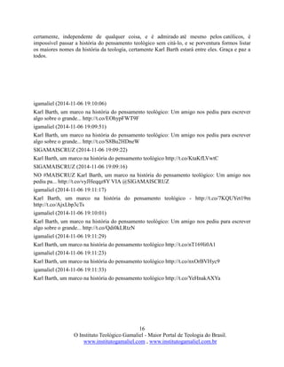 16
O Instituto Teológico Gamaliel - Maior Portal de Teologia do Brasil.
www.institutogamaliel.com , www.institutogamaliel.com.br
certamente, independente de qualquer coisa, e é admirado até mesmo pelos católicos, é
impossível passar a história do pensamento teológico sem citá-lo, e se porventura formos listar
os maiores nomes da história da teologia, certamente Karl Barth estará entre eles. Graça e paz a
todos.
igamaliel (2014-11-06 19:10:06)
Karl Barth, um marco na história do pensamento teológico: Um amigo nos pediu para escrever
algo sobre o grande... http://t.co/EOhypFWT9F
igamaliel (2014-11-06 19:09:51)
Karl Barth, um marco na história do pensamento teológico: Um amigo nos pediu para escrever
algo sobre o grande... http://t.co/S8Bu2HDneW
SIGAMAISCRUZ (2014-11-06 19:09:22)
Karl Barth, um marco na história do pensamento teológico http://t.co/KtaKfLVwtC
SIGAMAISCRUZ (2014-11-06 19:09:16)
NO #MAISCRUZ Karl Barth, um marco na história do pensamento teológico: Um amigo nos
pediu pa... http://t.co/vyJHeqqz8Y VIA @SIGAMAISCRUZ
igamaliel (2014-11-06 19:11:17)
Karl Barth, um marco na história do pensamento teológico - http://t.co/7KQUYet19m
http://t.co/AjxLbp3cTs
igamaliel (2014-11-06 19:10:01)
Karl Barth, um marco na história do pensamento teológico: Um amigo nos pediu para escrever
algo sobre o grande... http://t.co/Qdi0kLRtzN
igamaliel (2014-11-06 19:11:29)
Karl Barth, um marco na história do pensamento teológico http://t.co/nT169li0A1
igamaliel (2014-11-06 19:11:23)
Karl Barth, um marco na história do pensamento teológico http://t.co/nxOrBVHyc9
igamaliel (2014-11-06 19:11:33)
Karl Barth, um marco na história do pensamento teológico http://t.co/YeHnakAXYa
 