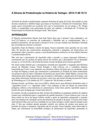 17
O Instituto Teológico Gamaliel - Maior Portal de Teologia do Brasil.
www.institutogamaliel.com , www.institutogamaliel.com.br
A Gênese da Predestinação na História da Teologia - 2014-11-06 19:13
A história da eleição e predestinação, enquanto doutrinas da igreja de Cristo, têm atraído os mais
diversos estudiosos e também leigos que amam as Escrituras e a história do Cristianismo. Deste
modo, quero recomendar um excelente livro que li recentemente, de um amigo, o Pr. Thiago
Titillo, e compartilhar, com autorização do autor, um capítulo, a introdução de “A Gênese da
Predestinação na História da Teologia Cristã.” Boa leitura.
INTRODUÇÃO
O filósofo existencialista francês Jean Paul Sartre disse que o homem “está condenado a ser
livre”.[1] Todavia, os conceitos de condenação e liberdade não se complementam. Mas o
paradoxo permanece: até que ponto o homem é livre e em que sentido essa liberdade é limitada
por circunstâncias internas e externas?
Agostinho, bispo de Hipona e doutor da Igreja, buscou responder essas questões em sua vasta
obra. No decurso das controvérsias maniqueísta, donatista e pelagiana, ele desenvolveu seu
pensamento sobre o pecado e a graça, e seus desdobramentos extensivos ao livre-arbítrio humano
e à predestinação divina.
Mas será que o pensamento de Agostinho sobre o pecado e a graça representa fielmente o
ensinamento que ele recebeu da Igreja através dos mestres que o precederam? Ou as demandas
em que se viu envolvido o desviaram do ensino comum da Igreja acerca dessas questões?
Por muito tempo defendi que o monergismo ensinado por Agostinho e resgatado pela Reforma
através de Martinho Lutero, Ulrich Zuínglio e João Calvino, era a verdadeira doutrina
transmitida por Cristo e seus apóstolos aos primeiros líderes da Igreja que os sucederam, tendo
no bispo de Hipona a mente que sistematizou o pensamento já existente de forma embrionária
nos primevos pais.[2] Após o abandono da doutrina por quase toda a Idade Média, a mesma fora
redescoberta pelo monge agostiniano que incendiou a Alemanha, e grande parte da Europa, com
suas ideias reformistas expostas nas noventa e cinco teses que foram afixadas na porta do Castelo
de Wittenberg em 31 de outubro de 1517, véspera do “dia de todos os santos”.
Norman Geisler, em Eleitos, mas livres (2001), afirma haver uma diferença doutrinária entre o
“Agostinho jovem” e o “Agostinho velho”. Essa mudança se deu em função da controvérsia
pelagiana, embora a crise donatistas já a prenunciasse. Antes disso, porém, Agostinho seguiu os
ensinos dos pais da Igreja que vieram antes dele.[3]
No entanto, devido ao propósito da obra, Geisler não trabalhou as mudanças políticas do império
romano que contribuíram para o surgimento do partido donatista. É nesse contexto que o uso da
força estatal em favor da Igreja Católica recebe o apoio de Agostinho, preparando o caminho
para sua mudança de concepção acerca das doutrinas do pecado e da graça. A forma como bispo
norte-africano lida com essa nova realidade em seu fazer teológico recebe especial atenção nessa
obra. É fato que nenhum grande pensador constrói seu sistema de crenças sem passar por
períodos de ajustes e mudanças. Agostinho não foi exceção. Nesse trabalho, serão observadas as
etapas que culminaram na maturidade teológica do pensamento de Agostinho, pontuando as
 