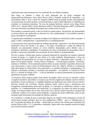 18
O Instituto Teológico Gamaliel - Maior Portal de Teologia do Brasil.
www.institutogamaliel.com , www.institutogamaliel.com.br
implicações que cada momento teve na construção do seu edifício teológico.
Para tanto, os tratados e obras do mais destacado pai da igreja ocidental são
imprescindíveis.[4]Autores como Peter Brown (2011), biógrafo moderno de Agostinho, e os
historiadores Dale T. Irvin e Scott W. Sunquist (2004) foram de grande auxílio, principalmente
na reconstrução do cenário político-social do período no qual o bispo hiponense se empenhou em
combater os cismáticos donatistas. Na área da teologia histórica, autores como Roger Olson
(2001), R. C. Sproul (2001), Henry Bettenson (2007) e Heinrich Denzinger (2007) contribuíram
com suas obras para a produção da pesquisa que resultou neste livro.[5]
Para atender ao propósito geral, a obra se divide em quatro partes. Na primeira, são apresentados
os termos-chaves que aparecerão no decorrer do livro: predestinação e livre-arbítrio, pecado e
graça, monergismo e sinergismo.
A segunda parte trabalhará os sistemas teológicos em disputa na controvérsia sobre o pecado e a
graça, a saber, o pelagianismo, o agostinianismo e o semipelagianismo.
A terceira parte trata especificamente da teologia agostiniana. Apresenta o seu desenvolvimento
doutrinário acerca do pecado e da graça, e em quais circunstâncias o bispo de Hipona foi
forjando seu pensamento durante os novos desafios demandados pelos debates com os
maniqueus, donatistas e pelagianos. É justamente em meio à formulação do pensamento sobre o
pecado e a graça que Agostinho toca na questão do livre-arbítrio e da predestinação.
Por fim, a quarta e última parte analisa a proposta doutrinal de Agostinho em relação à doutrina
comum da Igreja, e o legado de suas ideias à fé cristã ocidental. Primeiramente, é feito um
levantamento do pensamento de seis pais da Igreja anteriores a Agostinho sobre o pecado e a
graça: três da igreja oriental – Justino, Ireneu e Orígenes –, e três da igreja ocidental – Tertuliano,
Cipriano e Ambrósio. Tal levantamento permite observar quais elementos Agostinho absorveu de
seus antecessores, e qual o ponto de distanciamento entre eles. Depois, aborda-se o tratamento
dado pela Igreja às controvérsias entre Agostinho e os partidos pelagiano e semipelagiano. Os
cânones e resoluções sinodais e conciliares são analisados – em especial, o Concílio de Éfeso
(431) e o Sínodo de Orange (529) –, a fim de identificar as marcas permanentes do pensamento
agostiniano na igreja ocidental.
A relevância desta pesquisa ganha força diante do quadro crítico em que se encontra a igreja
evangélica brasileira: desconhece os tesouros que lhe fora legado pela tradição cristã bi-milenar,
ignorando a fé que confessam, e o trabalho daqueles que dedicaram suas vidas a fim de extrair o
precioso minério das Escrituras. Haykin enumera quatro motivos para o desinteresse dos
evangélicos contemporâneos pelos pais da Igreja: 1) a oposição ao catolicismo romano e suas
tradições; 2) o fundamentalismo anti-intelectual; 3) a esquisitice de muitos da época da igreja
antiga; 4) o desejo intenso de ser uma “pessoa do Livro”.[6] No cenário brasileiro a situação não
é diferente. Embora esse cenário esteja mudando, a maioria dos textos publicados sobre os pais
da Igreja ainda fazem parte do catálogo de editoras católicas.
Ao considerar a verdade de que os principais dogmas da religião cristã começaram a brotar da
mente desses antigos teólogos, deve-se, sem negligenciar a Bíblia – que é a “lâmpada para os
pés” na jornada em defesa da verdade –, atentar para os esforços dos mestres que ensinaram esta
mesma Palavra (Hb 13.7). E Agostinho, certamente, figura entre esses grandes mestres da Igreja
que merecem atenção especial.
 