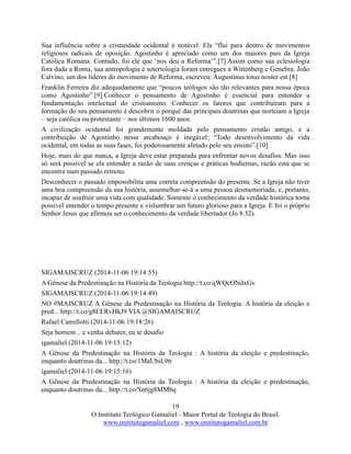 19
O Instituto Teológico Gamaliel - Maior Portal de Teologia do Brasil.
www.institutogamaliel.com , www.institutogamaliel.com.br
Sua influência sobre a cristandade ocidental é notável. Ela “flui para dentro de movimentos
religiosos radicais de oposição. Agostinho é apreciado como um dos maiores pais da Igreja
Católica Romana. Contudo, foi ele que ‘nos deu a Reforma’”.[7] Assim como sua eclesiologia
fora dada a Roma, sua antropologia e soteriologia foram entregues a Wittenberg e Genebra. João
Calvino, um dos líderes do movimento de Reforma, escreveu: Augustinus totus noster est.[8]
Franklin Ferreira diz adequadamente que “poucos teólogos são tão relevantes para nossa época
como Agostinho”.[9] Conhecer o pensamento de Agostinho é essencial para entender a
fundamentação intelectual do cristianismo. Conhecer os fatores que contribuíram para a
formação do seu pensamento é descobrir o porquê das principais doutrinas que norteiam a Igreja
– seja católica ou protestante – nos últimos 1600 anos.
A civilização ocidental foi grandemente moldada pelo pensamento cristão antigo, e a
contribuição de Agostinho nesse arcabouço é inegável: “Todo desenvolvimento da vida
ocidental, em todas as suas fases, foi poderosamente afetado pelo seu ensino”.[10]
Hoje, mais do que nunca, a Igreja deve estar preparada para enfrentar novos desafios. Mas isso
só será possível se ela entender a razão de suas crenças e práticas hodiernas, razão esta que se
encontra num passado remoto.
Desconhecer o passado impossibilita uma correta compreensão do presente. Se a Igreja não tiver
uma boa compreensão da sua história, assemelhar-se-á a uma pessoa desmemoriada, e, portanto,
incapaz de usufruir uma vida com qualidade. Somente o conhecimento da verdade histórica torna
possível entender o tempo presente e vislumbrar um futuro glorioso para a Igreja. E foi o próprio
Senhor Jesus que afirmou ser o conhecimento da verdade libertador (Jo 8.32).
SIGAMAISCRUZ (2014-11-06 19:14:55)
A Gênese da Predestinação na História da Teologia http://t.co/qWQcONdxGv
SIGAMAISCRUZ (2014-11-06 19:14:49)
NO #MAISCRUZ A Gênese da Predestinação na História da Teologia: A história da eleição e
pred... http://t.co/g8EERvHkJ9 VIA @SIGAMAISCRUZ
Rafael Camillotti (2014-11-06 19:18:26)
Seja homem .. e venha debater, eu te desafio
igamaliel (2014-11-06 19:15:12)
A Gênese da Predestinação na História da Teologia : A história da eleição e predestinação,
enquanto doutrinas da... http://t.co/1MaUbiL9tt
igamaliel (2014-11-06 19:15:16)
A Gênese da Predestinação na História da Teologia : A história da eleição e predestinação,
enquanto doutrinas da... http://t.co/Sn6jg8MMbq
 