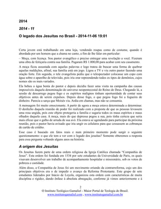 2
O Instituto Teológico Gamaliel - Maior Portal de Teologia do Brasil.
www.institutogamaliel.com , www.institutogamaliel.com.br
2014
2014 - 11
O legado dos Jesuítas no Brasil - 2014-11-06 19:01
Certa jovem está trabalhando em uma loja, vendendo roupas como de costume, quando é
abordada por um homem que a chama no canto, a fim de lhe falar em particular:
– Moça, com licença. Sou pastor evangélico e preciso entregar uma revelação a você. Fizeram
uma obra de feitiçaria contra sua família. Pagaram R$ 1.000,00 para acabar com seu casamento.
A moça ficou assustada com aquelas palavras e logo tratou de buscar uma forma de quebrar
aquelas maldições, afinal, sua família está em jogo. Ligou a TV e viu outro pastor fazendo uma
oração forte. Em seguida, o tele evangelista pediu que o telespectador colocasse um copo com
água sobre o aparelho de televisão, pois iria orar repreendendo todos os tipos de demônios, cujos
nomes são os mais variados.
Ela bebeu a água benta do pastor e depois decidiu fazer uma visita na campanha das causas
impossíveis daquela denominação do universo neopentecostal do Reino de Deus. Chegando lá, a
sessão de descarrego pegou fogo e os espíritos malignos tinham oportunidade de contar seus
objetivos antes de serem expulsos. Depois desse fogo, o que pegou fogo foi a fogueira de
dinheiro. Parecia a sarça que Moisés viu. Ardia em chamas, mas não se consumia.
A mensagem foi muito emocionante. A partir de agora a moça estava determinada a determinar.
O desfecho daquela reunião de poder foi realizado com a proposta de que as pessoas levassem
uma rosa ungida, pois este objeto protegeria a família e sugaria todos os maus espíritos e maus
olhados daquela casa. A moça, mais do que depressa pegou a sua, pois tinha certeza que seria
mais eficaz que o galho de arruda de sua avó. Ela estava se agendando para participar da próxima
reunião, pois o pastor havia avisado que iria ungir os celulares para que cessassem as cobranças
de cartão de crédito.
Esse caso é baseado em fatos reais e num primeiro momento pode surgir o seguinte
questionamento: o que ele tem a ver com o legado dos jesuítas? Somente obteremos a resposta
para essa pergunta voltando alguns anos na história.
A origem dos Jesuítas
Os Jesuítas fazem parte de uma ordem religiosa da Igreja Católica chamada “Companhia de
Jesus”. Esta ordem foi fundada em 1534 por sete estudantes da Universidade de Paris, os quais
visavam desenvolver um trabalho de acompanhamento hospitalar e missionário, sob os votos de
pobreza e castidade.
Além disso, a Companhia de Jesus foi um movimento oriundo da contrarreforma, cujo um dos
principais objetivos era o de impedir o avanço da Reforma Protestante. Este grupo de sete
estudantes liderados por Inácio de Loyola, organizou esta ordem com características de muita
disciplina e rigidez, dando ênfase à absoluta abnegação, conforme já vimos anteriormente e à
 