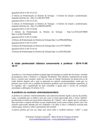 20
O Instituto Teológico Gamaliel - Maior Portal de Teologia do Brasil.
www.institutogamaliel.com , www.institutogamaliel.com.br
igamaliel (2014-11-06 19:15:23)
A Gênese da Predestinação na História da Teologia : A história da eleição e predestinação,
enquanto doutrinas da... http://t.co/lZtvhUu7DW
igamaliel (2014-11-06 19:15:29)
A Gênese da Predestinação na História da Teologia : A história da eleição e predestinação,
enquanto doutrinas da... http://t.co/MkMXxnD54N
igamaliel (2014-11-06 19:16:04)
A Gênese da Predestinação na História da Teologia - http://t.co/X4Am6V4B4B
http://t.co/Qa1TlmGNnK
igamaliel (2014-11-06 19:16:08)
A Gênese da Predestinação na História da Teologia http://t.co/P08mDQOPgm
igamaliel (2014-11-06 19:16:07)
A Gênese da Predestinação na História da Teologia http://t.co/s3fY7XB9Xb
igamaliel (2014-11-06 19:16:15)
A Gênese da Predestinação na História da Teologia http://t.co/dYLOPayhdw
A visão pentecostal clássica concernente a profecia - 2014-11-06
19:17
A profecia e o movimento profético ocupam lugar de destaque no estudo das Escrituras, variando
de perspectiva entre o Primeiro e o Segundo Testamento. Não obstante, analisaremos de modo
breve e sucinto suas variantes, tendo em vista que no Antigo Testamento ela desenvolve-se de
modo distinto daquele sob o qual se apresenta no contexto neotestamentário, sendo que, no
primeiro caso ocorre sob a condição de ministério profético com funcionalidades específicas, já
no segundo, sob a qualificação de dom concedido a igreja para o serviço de exortação,
consolação e edificação (1Coríntios 14.3).
A profecia no contexto veterotestamentário
A profecia no contexto veterotestamentário está indissociavelmente ligada a pessoa do profeta.
Logo, a conotação que se atribui a este, por vezes se torna equivocada, pois, o termo “profeta”
por descuido se tornou um equivalente sinonímico de “vidente”, isto é, aquele que se restringe a
fazer previsões a respeito do futuro ou que simplesmente revela coisas ocultas, porém, este é um
conceito equivocado adotado por nós ocidentais e tal ideia se deve a influência exercida pela
cultura grega, inclusive, sobre o pensamento não oriental.
A palavra profeta, por sua vez, lança suas raízes sobre o vocábulo hebraico “nâbhî”, o qual
 