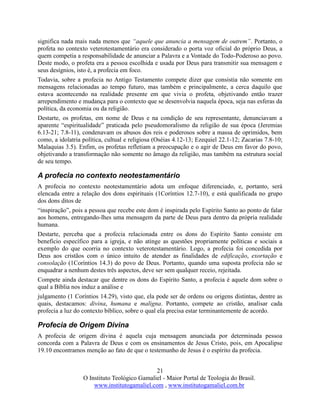 21
O Instituto Teológico Gamaliel - Maior Portal de Teologia do Brasil.
www.institutogamaliel.com , www.institutogamaliel.com.br
significa nada mais nada menos que “aquele que anuncia a mensagem de outrem”. Portanto, o
profeta no contexto veterotestamentário era considerado o porta voz oficial do próprio Deus, a
quem competia a responsabilidade de anunciar a Palavra e a Vontade do Todo-Poderoso ao povo.
Deste modo, o profeta era a pessoa escolhida e usada por Deus para transmitir sua mensagem e
seus desígnios, isto é, a profecia em foco.
Todavia, sobre a profecia no Antigo Testamento compete dizer que consistia não somente em
mensagens relacionadas ao tempo futuro, mas também e principalmente, a cerca daquilo que
estava acontecendo na realidade presente em que vivia o profeta, objetivando então trazer
arrependimento e mudança para o contexto que se desenvolvia naquela época, seja nas esferas da
política, da economia ou da religião.
Destarte, os profetas, em nome de Deus e na condição de seu representante, denunciavam a
aparente “espiritualidade” praticada pelo pseudomoralismo da religião de sua época (Jeremias
6.13-21; 7.8-11), condenavam os abusos dos reis e poderosos sobre a massa de oprimidos, bem
como, a idolatria política, cultual e religiosa (Oséias 4.12-13; Ezequiel 22.1-12; Zacarias 7.8-10;
Malaquias 3.5). Enfim, os profetas refletiam a preocupação e o agir de Deus em favor do povo,
objetivando a transformação não somente no âmago da religião, mas também na estrutura social
de seu tempo.
A profecia no contexto neotestamentário
A profecia no contexto neotestamentário adota um enfoque diferenciado, e, portanto, será
elencada entre a relação dos dons espirituais (1Coríntios 12.7-10), e está qualificada no grupo
dos dons ditos de
“inspiração”, pois a pessoa que recebe este dom é inspirada pelo Espírito Santo ao ponto de falar
aos homens, entregando-lhes uma mensagem da parte de Deus para dentro da própria realidade
humana.
Destarte, perceba que a profecia relacionada entre os dons do Espírito Santo consiste em
benefício específico para a igreja, e não atinge as questões propriamente políticas e sociais a
exemplo do que ocorria no contexto veterotestamentário. Logo, a profecia foi concedida por
Deus aos cristãos com o único intuito de atender as finalidades de edificação, exortação e
consolação (1Coríntios 14.3) do povo de Deus. Portanto, quando uma suposta profecia não se
enquadrar a nenhum destes três aspectos, deve ser sem qualquer receio, rejeitada.
Compete ainda destacar que dentre os dons do Espírito Santo, a profecia é aquele dom sobre o
qual a Bíblia nos induz a análise e
julgamento (1 Coríntios 14.29), visto que, ela pode ser de ordens ou origens distintas, dentre as
quais, destacamos: divina, humana e maligna. Portanto, compete ao cristão, analisar cada
profecia a luz do contexto bíblico, sobre o qual ela precisa estar terminantemente de acordo.
Profecia de Origem Divina
A profecia de origem divina é aquela cuja mensagem anunciada por determinada pessoa
concorda com a Palavra de Deus e com os ensinamentos de Jesus Cristo, pois, em Apocalipse
19.10 encontramos menção ao fato de que o testemunho de Jesus é o espírito da profecia.
 