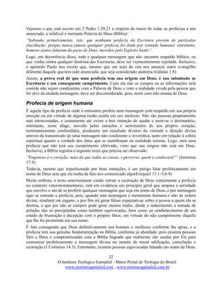 22
O Instituto Teológico Gamaliel - Maior Portal de Teologia do Brasil.
www.institutogamaliel.com , www.institutogamaliel.com.br
Vejamos o que está escrito em 2 Pedro 1.20,21 a respeito da maior de todas as profecias a nós
anunciada, a infalível e inerrante Palavra de Deus (Bíblia):
“Sabendo, primeiramente, isto: que nenhuma profecia da Escritura provém de particular
elucidação; porque nunca jamais qualquer profecia foi dada por vontade humana; entretanto,
homens santos falaram da parte de Deus, movidos pelo Espírito Santo”.
Logo, em decorrência disso, toda e qualquer mensagem que não encontre respaldo bíblico, ou
que venha contra qualquer doutrina das Escrituras, deve ser veementemente rejeitada. Inclusive,
o apóstolo Paulo nos exorta que, mesmo que um anjo do céu nos anuncie outro evangelho
diferente daquele que tem sido anunciado, que seja considerado anátema (Gálatas 1.8).
Assim, a prova real de que uma profecia tem sua origem em Deus, é sua submissão as
Escrituras e seu consequente cumprimento. Caso ela não se cumpra ou as informações nela
contida não sejam condizentes com a Palavra de Deus e com a realidade vivida pela pessoa que
foi alvo da aludida mensagem, deve ser desconsiderada, pois, neste caso não emana de Deus.
Profecia de origem humana
É aquele tipo de profecia onde o emissário profere uma mensagem com respaldo em sua própria
emoção ou em virtude de alguma razão oculta em seu intelecto. Não são pessoas propriamente
mal intencionadas, e comumente até existe a boa intenção de ajudar e motivar o destinatário,
entretanto, neste afago, movido pelas emoções e sentimentos do seu próprio coração,
terminantemente confundidos, produzem um resultado diverso da vontade e direção divina
através da transmissão de uma mensagem não condizente e inverídica, tanto em relação à esfera
espiritual quanto a verdade dos fatos que se manifestam na realidade terrena. Logo, será uma
profecia que não terá seu cumprimento efetivado, visto que sua origem não está em Deus.
Inclusive, a Bíblia registra o seguinte texto que precisa ser observado:
“Enganoso é o coração, mais do que todas as coisas, e perverso; quem o conhecerá?” (Jeremias
17.9).
Todavia, mesmo que impulsionado por boas intenções, é um perigo falar profeticamente em
nome de Deus sem que ele tenha de fato nos comunicado algo(Ezequiel 13.1-3;6-9).
Muito embora, o texto anteriormente citado retrate a exortação de Deus concernente a profecia
no contexto veterotestamentario, está em evidência um princípio geral que ampara a seriedade
que envolve o ato de se proferir qualquer mensagem que seja em nome de Deus, e por mensagem
aqui se entenda a profecia, pois, quando esta mensagem é meramente humana e não de ordem
divina, resultará em engano, e por fim irá gerar falsas expectativas sobre a pessoa a quem ela se
destina, e que por não se cumprir pode gerar muitos males, desde o induzimento a tomada de
atitudes não só precipitadas como também equivocadas, bem como ao estabelecimento de um
estado de frustração e decepção com o próprio Deus, em virtude do não cumprimento daquilo
que lhe foi prometido em seu nome.
É fato consagrado que Deus definitivamente usa homens e mulheres conforme lhe apraz, e a
profecia tem sua genuína fundamentação na Bíblia, conforme já abordado, pois existem pessoas
fiéis a Deus e compromissadas com a Bíblia Sagrada que realmente são usadas por Ele para
comunicar profeticamente a mensagem divina no intento de trazer edificação, consolação e
exortação (1 Coríntios 14.3). Entretanto, existem pessoas equivocadas falando em nome de Deus,
 