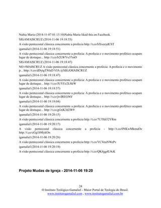 24
O Instituto Teológico Gamaliel - Maior Portal de Teologia do Brasil.
www.institutogamaliel.com , www.institutogamaliel.com.br
Nubia Maria (2014-11-07 01:13:10)Nubia Maria liked this on Facebook.
SIGAMAISCRUZ (2014-11-06 19:18:53)
A visão pentecostal clássica concernente a profecia http://t.co/bXxeeydCbT
igamaliel (2014-11-06 19:18:51)
A visão pentecostal clássica concernente a profecia: A profecia e o movimento profético ocupam
lugar de destaque... http://t.co/b2LWYx37mO
SIGAMAISCRUZ (2014-11-06 19:18:47)
NO #MAISCRUZ A visão pentecostal clássica concernente a profecia: A profecia e o movimento
p... http://t.co/dDytgTNlaD VIA @SIGAMAISCRUZ
igamaliel (2014-11-06 19:18:47)
A visão pentecostal clássica concernente a profecia: A profecia e o movimento profético ocupam
lugar de destaque... http://t.co/JUYEz2LSkW
igamaliel (2014-11-06 19:18:57)
A visão pentecostal clássica concernente a profecia: A profecia e o movimento profético ocupam
lugar de destaque... http://t.co/jtvIREG9tV
igamaliel (2014-11-06 19:19:04)
A visão pentecostal clássica concernente a profecia: A profecia e o movimento profético ocupam
lugar de destaque... http://t.co/gGtiK3d2W9
igamaliel (2014-11-06 19:20:15)
A visão pentecostal clássica concernente a profecia http://t.co/7UThh52YRm
igamaliel (2014-11-06 19:20:17)
A visão pentecostal clássica concernente a profecia - http://t.co/0NKwMkmuOz
http://t.co/cGg1bMykOn
igamaliel (2014-11-06 19:20:26)
A visão pentecostal clássica concernente a profecia http://t.co/VCVeuNWePv
igamaliel (2014-11-06 19:20:19)
A visão pentecostal clássica concernente a profecia http://t.co/QK4gg4L9cK
Projeto Mudas de Igreja - 2014-11-06 19:20
 