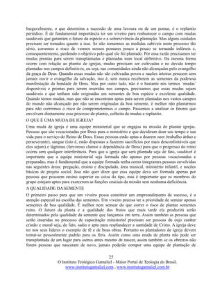 25
O Instituto Teológico Gamaliel - Maior Portal de Teologia do Brasil.
www.institutogamaliel.com , www.institutogamaliel.com.br
Inegavelmente, o que determina a sucessão de uma lavoura ou de um pomar, é o replantio
periódico. É de fundamental importância ter um viveiro para reabastecer o campo com mudas
saudáveis que garantam o futuro da espécie e a sobrevivência da plantação. Mas alguns cuidados
precisam ser tomados quanto a isso. Se não tomarmos as medidas cabíveis neste processo tão
sério, corremos o risco de vermos nossos pomares pouco a pouco se tornando inférteis e,
consequentemente, perdendo o objetivo pelo qual ele foi plantado. Por essa razão precisamos ter
mudas prontas para serem transplantadas e plantadas num local definitivo. Da mesma forma
ocorre com relação ao plantio de igrejas, mudas precisam ser cultivadas e no devido tempo
plantadas nos campos definitivos, ou seja, nas comunidades ainda não alcançadas pelo evangelho
da graça de Deus. Quando essas mudas não são cultivadas povos e nações inteiras perecem sem
jamais ouvir o evangelho da salvação, isto é, sem nunca receberem as sementes da poderosa
manifestação da bondade de Deus. Mas por outro lado, não é o bastante nós termos ‘mudas’
disponíveis e prontas para serem inseridas nos campos, precisamos que essas mudas sejam
saudáveis e que tenham sido originadas em sementes de boa espécie e excelente qualidade.
Quando temos mudas, mas que não se encontram aptas para serem plantadas nos vastos campos
do mundo não alcançado por não serem originadas da boa semente, é melhor não plantarmos
para não corrermos o risco de comprometermos o campo. Passemos a analisar os fatores que
envolvem diretamente esse processo de plantio, colheita de mudas e replantio.
O QUE É UMA MUDA DE IGREJA?
Uma muda de igreja é uma equipe ministerial que se engajou na missão de plantar igrejas.
Pessoas que são vocacionadas por Deus para o ministério e que decidiram doar seu tempo e sua
vida para o serviço do Reino de Deus. Essas pessoas estão aptas a doarem suor (trabalho árduo e
perseverante), sangue (isto é, estão dispostas a fazerem sacrifícios por mais desconfortáveis que
eles sejam) e lágrimas (fervoroso clamor e dependência de Deus) para que o progresso do reino
ocorra sem qualquer interferência. Para que a igreja que será plantada seja de fato, saudável é
importante que a equipe ministerial seja formada não apenas por pessoas vocacionadas e
preparadas, mas é fundamental que a equipe formada tenha como integrantes pessoas envolvidas
nas seguintes áreas: pregação, ensino e discipulado, área musical, ministério infantil, e noções
básicas de projeto social. Isso não quer dizer que essa equipe deva ser formada apenas por
pessoas que possuem ensino superior ou coisa do tipo, mas é importante que os membros do
grupo estejam aptos para exercerem as funções cruciais da missão sem nenhuma deficiência.
A QUALIDADE DA SEMENTE
O primeiro passo para que um viveiro possa constituir um empreendimento de sucesso, é a
atenção especial na escolha das sementes. Um viveiro precisa ter a prioridade de semear apenas
sementes de boa qualidade. É melhor nem semear do que correr o risco de plantar sementes
ruins. O futuro da planta e a qualidade dos frutos que mais tarde ela produzirá serão
determinados pela qualidade da semente que lançamos em terra. Assim também as pessoas que
serão inseridas no processo de capacitação ministerial precisam ser pessoas de cujo caráter
cristão e moral seja, de fato, sadio e apto para resplandecer a santidade de Cristo. A igreja deve
ter nos seus líderes o exemplo de fé e de boas obras. Portanto os plantadores de igreja devem
tornar-se pessoalmente padrão para os fieis. Assim como uma muda de planta não pode ser
transplantada de um lugar para outros antes mesmo de nascer, assim também se os obreiros não
forem pessoas que nasceram de novo, jamais poderão compor uma equipe de plantação de
 
