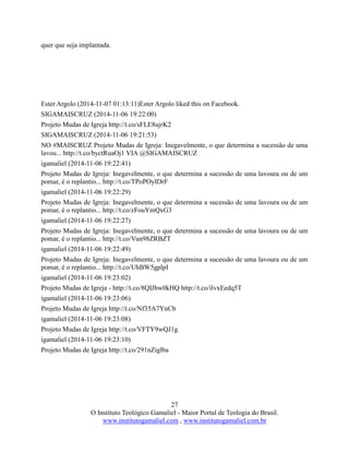 27
O Instituto Teológico Gamaliel - Maior Portal de Teologia do Brasil.
www.institutogamaliel.com , www.institutogamaliel.com.br
quer que seja implantada.
Ester Argolo (2014-11-07 01:13:11)Ester Argolo liked this on Facebook.
SIGAMAISCRUZ (2014-11-06 19:22:00)
Projeto Mudas de Igreja http://t.co/sFLE8ujrK2
SIGAMAISCRUZ (2014-11-06 19:21:53)
NO #MAISCRUZ Projeto Mudas de Igreja: Inegavelmente, o que determina a sucessão de uma
lavou... http://t.co/byctRuaOj1 VIA @SIGAMAISCRUZ
igamaliel (2014-11-06 19:22:41)
Projeto Mudas de Igreja: Inegavelmente, o que determina a sucessão de uma lavoura ou de um
pomar, é o replantio... http://t.co/TPoPOyIDrF
igamaliel (2014-11-06 19:22:29)
Projeto Mudas de Igreja: Inegavelmente, o que determina a sucessão de uma lavoura ou de um
pomar, é o replantio... http://t.co/zFouYmQxG3
igamaliel (2014-11-06 19:22:27)
Projeto Mudas de Igreja: Inegavelmente, o que determina a sucessão de uma lavoura ou de um
pomar, é o replantio... http://t.co/Vun98ZRBZT
igamaliel (2014-11-06 19:22:49)
Projeto Mudas de Igreja: Inegavelmente, o que determina a sucessão de uma lavoura ou de um
pomar, é o replantio... http://t.co/UhBW5gplpI
igamaliel (2014-11-06 19:23:02)
Projeto Mudas de Igreja - http://t.co/8QIJhw0kHQ http://t.co/ilvxEedq5T
igamaliel (2014-11-06 19:23:06)
Projeto Mudas de Igreja http://t.co/Nf35A7YnCb
igamaliel (2014-11-06 19:23:08)
Projeto Mudas de Igreja http://t.co/VFTY9wQJ1g
igamaliel (2014-11-06 19:23:10)
Projeto Mudas de Igreja http://t.co/291nZiglba
 