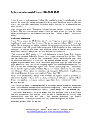 28
O Instituto Teológico Gamaliel - Maior Portal de Teologia do Brasil.
www.institutogamaliel.com , www.institutogamaliel.com.br
As heresias de Joseph Prince - 2014-11-06 19:26
E logo, de noite, os irmãos enviaram Paulo e Silas para Beréia; tendo eles ali chegado, foram à
sinagoga dos judeus. Ora, estes eram mais nobres do que os de Tessalônica, porque receberam a
palavra com toda avidez, examinando diariamente as Escrituras para ver se estas coisas eram
assim” (At 17.10,11).
Nossa proposta neste artigo é fazer como os irmãos bereanos, os quais examinavam os ensinos
de Paulo e Silas antes de acatarem-no como ortodoxo. Isto posto, faremos um exame dos ensinos
do pregador cingapuriano Joseph Prince contidos no livro “Destined to Reign” (Destinados a
Reinar).
A origem de seus ensinos
Joseph Prince, nascido em 15 de Maio de 1963 em Cingapura, é pastor sênior e um dos
fundadores da mega igreja New Creation. Filho de um sacerdote indiano Sikh[1] e de uma
mulher chinesa, tornou-se um preletor conhecido internacionalmente em função do Best-seller
“Destinados a Reinar”. Ele possui, ainda, um programa de TV, homônimo do livro citado, que é
transmitido em mais de 150 países. Seus principais ensinos se baseiam num entendimento
adquirido em revelações sobre a graça de Deus, conforme ele mesmo conta:
“Tudo começou em 1997, quando eu (…) ouvi distintamente a voz do Senhor dentro de mim.
Não era uma impressão do Espírito. Era uma voz, e eu ouvi claramente Deus me dizer: ‘Filho,
você não está pregando a graça.’ Eu disse: ‘Como assim, Senhor? Isso é um golpe baixo. Isso é
um verdadeiro golpe baixo!’ E acrescentei: ‘Eu sou um pregador da graça. Tenho sido um
pregador da graça durante anos e, assim como muitos pregadores, prego que somos salvos pela
graça!’ Deus disse: ‘Não. Toda vez que você prega a graça, você a apresenta misturada com a lei.
Você se esforça para contrabalançar a graça com a lei como muitos pregadores, e no momento
em que equilibra a graça, você a neutraliza. Não se pode colocar vinho novo em odres velhos.
Você não pode colocar a graça e a lei juntas’. Ele prosseguiu: ‘Filho, muitos pregadores não
estão pregando a graça do modo como o apóstolo Paulo o fazia’.”[2]
Nestes novos entendimentos, Prince acaba mexendo em algumas doutrinas essenciais do
cristianismo, fazendo confusão sobre a Graça, Justificação, Santificação e alguns atributos
divinos como a justiça e a soberania. Vejamos a seguir alguns desses pontos controvertidos.
A Graça de Deus
Prince entende que a Graça de Deus nos perdoa de todos os pecados do passado, do presente e do
futuro e que desta forma não somos mais responsabilizados por eles[3]. Assim sendo, sob a Nova
Aliança “não precisamos ficar pedindo ao Senhor (…) perdão porque Ele já nos perdoou.”[4]
O grande risco desse ensino é gerar nas pessoas uma falsa segurança, como se a santificação
fosse algo desnecessário, uma vez que “todos” pecados já estão perdoados e que não temos
responsabilidade sobre eles. Isso leva a uma doutrina antinomiana, que despreza
inconscientemente a santificação, sob uma falsa ideia triunfalista do perdão dos pecados.
Sobre pedir perdão, a Bíblia fala por si só:
 