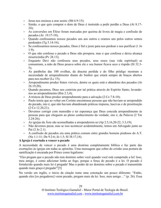 29
O Instituto Teológico Gamaliel - Maior Portal de Teologia do Brasil.
www.institutogamaliel.com , www.institutogamaliel.com.br
• Jesus nos ensinou a orar assim: (Mt 6.9-15);
• Simão, o que quis comprar o dom de Deus é instruído a pedir perdão a Deus (At 8.17-
24);
• As conversões em Éfeso foram marcadas por queima de livros de magia e confissão de
pecados (At 19.17-19);
• Quando confessamos nossos pecados uns aos outros e oramos uns pelos outros somos
perdoados (Tg 5.14-16);
• Se confessarmos nossos pecados, Deus é fiel e justo para nos perdoar e nos purificar (1 Jo
1.9);
• O que não confessa o pecado a Deus não prospera, mas o que confessa e deixa alcança
misericórdia (Pv 28.13);
• Enquanto Davi não confessou seus pecados, seus ossos (sua vida espiritual) se
consumiam, a mão de Deus pesava sobre ele e seu humor ficava seco e ríspido (Sl 32.3-
5);
• As parábolas das 100 ovelhas, da dracma perdida e do filho pródigo mostram a
necessidade de arrependimento diante do Senhor que estará sempre de braços abertos
para nos receber (Lc 15);
• Arrependimento produz frutos visíveis, dentre os quais está o abandono dos pecados (At
26.19,20);
• Quando pecamos, Deus nos contrista por tal prática através do Espírito Santo, levando-
nos ao arrependimento (Rm 2.3,4);
• A tristeza de Deus produz arrependimento para a salvação (2 Co 7.8-10);
• Paulo temia que ao voltar em Corinto encontrasse pessoas que não haviam se arrependido
do pecado, isto é, que não haviam abandonado práticas impuras, lascivas e de prostituição
(2 Co 12.20,21);
• Devemos corrigir com mansidão e ter esperança que Deus conceda arrependimento às
pessoas para que cheguem ao pleno conhecimento da verdade, isto é, da Palavra (2 Tm
2.24-26);
• As igrejas da Ásia são aconselhadas a arrependerem-se (Ap 2.5,16,20-22; 3.3,19);
• Não devemos pecar, mas se isso acontecer acidentalmente, temos um Advogado junto ao
Pai (2 Jo 2.1).
• A confissão de pecados era uma prática comum entre grandes homens piedosos do A.T.
(Ne 1.1-11; Dn 9.2-6; Jó 1.5; Sl 38.17,18).
A Igreja é exortada a vencer o pecado
A necessidade de vencer o pecado é uma doutrina completamente bíblica e faz parte das
exortações às igrejas em todas as epístolas. Uma mensagem que cobre do cristão essa postura de
santificação é encarada por Prince como legalismo:
“Eles pregam que o pecado não tem domínio sobre você quando você está cumprindo a lei! Isso,
meu amigo, é como adicionar lenha ao fogo, porque a força do pecado é a lei. O pecado é
fortalecido quando mais lei é pregada! Mas o poder de ter domínio sobre o pecado é transmitido
quando mais graça é pregada!”[5]
Na versão em inglês, o início da citação toma uma conotação um pouco diferente: “Então,
quando eles [os pregadores] veem pecado, pregam mais da lei. Isso, meu amigo…” (p. 26). Essa
 