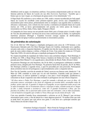 3
O Instituto Teológico Gamaliel - Maior Portal de Teologia do Brasil.
www.institutogamaliel.com , www.institutogamaliel.com.br
obediência total ao papa e às doutrinas católicas. Essa postura antiprotestante pode ser vista nas
famosas palavras de Inácio de Loyola em sua obra Exercícios Espirituais: “Acredito que o
branco que eu vejo é negro, se a hierarquia da igreja assim o tiver determinado.” [1]
O Papa Paulo III confirmou a nova ordem em 1540, sendo a mesma reconhecida por bula papal.
Inácio de Loyola foi escolhido como primeiro superior geral, enviou seus companheiros e
missionários para vários países, primeiramente entre os europeus e em seguida entre os asiáticos,
africanos e americanos, com o intuito de criar escolas e seminários.[2] Quando Inácio de Loyola
morreu em 1556, já havia aproximadamente mil jesuítas em vários países da Europa e
missionários na África, Índia, China, Japão, Paraguai e Brasil.
A Companhia de Jesus nasceu em um período muito fértil, pois a Europa estava vivendo o ápice
da “Era dos descobrimentos” em busca de novas rotas comerciais para as Índias. As explorações
marítimas pioneiras (Portugal e Espanha) levavam consigo equipes de desbravadores,
representantes da Igreja Católica e posteriormente os missionários jesuítas.
Os primórdios da colonização
Em 22 de Abril de 1500 chegava a tripulação portuguesa com cerca de 1.350 homens e oito
franciscanos liderados pelo frei Dom Henrique Soares de Coimbra, totalizando nove capelães,
um para cada cento e cinquenta tripulantes. O capitão-mor das dez naus e das três caravelas fazia
parte de outra ordem religiosa e militar, a Ordem de Cristo. Esta ordem foi criada em 1319 pelo
Papa João XXII e foi através dela que a expedição portuguesa foi financiada.
Na véspera da partida da expedição de Cabral, houve uma cerimônia religiosa. Num Domingo, 8
de Março de 1500, o Bispo Diogo Ortiz benzeu a bandeira da Ordem de Cristo. A bandeira foi
passada para Dom Manuel I e em seguida para o descobridor do Brasil, Pedro Álvares Cabral.
No primeiro Domingo em solo brasileiro, dia 26 de Abril, os portugueses celebraram a também
primeira missa, dirigida pelo Frei Henrique. Na primeira Sexta-feira da paixão, dia 01 de Maio,
frei Henrique celebrou a segunda missa, a qual foi precedida por uma procissão. Participaram
desta cerimônia mais de mil portugueses e aproximadamente cento e cinquenta nativos.
Pero Vaz de Caminha, escrivão da armada de Cabral, escreveu sua famosa carta, datada de 1° de
Maio de 1500, contando as coisas que viu em solo brasileiro. Caminha conta que durante a
segunda missa, os nativos ajudaram a carregar a cruz para o local designado, ajoelharam-se,
colocaram-se de pé e ergueram suas mãos imitando os portugueses em seus ofícios religiosos:
“Ali disse missa o Padre Frei Henrique, a qual foi cantada e oficiada por esses já ditos. Ali
estiveram conosco, assistindo a ela, perto de cinquenta ou sessenta deles, assentados todos de
joelhos, assim como nós. E quando se chegou ao Evangelho, ao nos erguermos todos em pé com
as mãos levantadas, eles se levantaram conosco e alçaram as mãos, estando assim até se chegar
ao fim; e então tornaram a assentar-se, como nós. E quando levantaram a Deus, que nos
pusemos de joelhos, eles se puseram todos assim como nós estávamos, com as mãos levantadas,
e em tal maneira sossegados que certifico a Vossa Alteza que nos fez muita devoção.” [3]
Com esse episódio Caminha ficou entusiasmado e solicitou ao rei D. Manuel I que enviasse
missionários para a terra, a fim de batizá-los o mais depressa possível: “O melhor fruto que nela
se pode fazer, me parece que será salvar essa gente. E esta deve ser a principal semente que
Vossa Alteza em ela deve lançar.”[4]
 