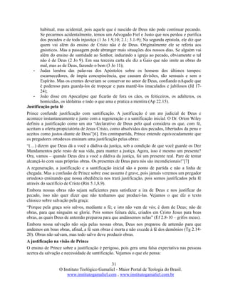 31
O Instituto Teológico Gamaliel - Maior Portal de Teologia do Brasil.
www.institutogamaliel.com , www.institutogamaliel.com.br
habitual, mas acidental, pois aquele que é nascido de Deus não pode continuar pecando.
Se pecarmos acidentalmente, temos um Advogado Fiel e Justo que nos perdoa e purifica
dos pecados e de toda injustiça (1 Jo 1.9,10; 2.1; 3.1-9); Na segunda epístola, ele diz que
quem vai além do ensino de Cristo não é de Deus. Originalmente ele se referia aos
gnósticos. Mas a passagem pode abranger mais situações dos nossos dias. Se alguém vai
além do ensino de santidade ao Senhor, induzindo a igreja ao pecado, obviamente o tal
não é de Deus (2 Jo 9). Em sua terceira carta ele diz a Gaio que não imite as obras do
mal, mas as de Deus, fazendo o bem (3 Jo 11);
• Judas lembra das palavras dos Apóstolos sobre os homens dos últimos tempos:
escarnecedores, de ímpia concupiscência, que causam divisões, são sensuais e sem o
Espírito. Mas os crentes deveriam se conservar no amor de Deus, confiando nAquele que
é poderoso para guarda-los de tropeçar e para mantê-los imaculados e jubilosos (Jd 17-
24);
• João disse em Apocalipse que ficarão de fora os cães, os feiticeiros, os adúlteros, os
homicidas, os idólatras e todo o que ama e pratica a mentira (Ap 22.15).
Justificação pela fé
Prince confunde justificação com santificação. A justificação é um ato judicial de Deus e
acontece instantaneamente e junto com a regeneração e a santificação inicial. O Dr. Orton Wiley
definiu a justificação como um ato “declarativo de Deus pelo qual considera os que, com fé,
aceitam a oferta propiciatória de Jesus Cristo, como absolvidos dos pecados, libertados da pena e
aceitos como justos diante de Deus”[6]. Em contrapartida, Prince entende equivocadamente que
os pregadores ortodoxos ensinam uma justificação pelas obras:
“(…) dizem que Deus dá a você a dádiva da justiça, sob a condição de que você guarde os Dez
Mandamentos pelo resto de sua vida, para manter a justiça. Agora, isso é mesmo um presente?
Ora, vamos – quando Deus deu a você a dádiva da justiça, foi um presente real. Pare de tentar
alcançá-lo com suas próprias obras. Os presentes de Deus para nós são incondicionais!”[7]
A regeneração, a justificação e a santificação inicial são o ponto de partida e não a linha de
chegada. Mas a confusão de Prince sobre esse assunto é grave, pois jamais veremos um pregador
ortodoxo ensinando que nossa obediência nos trará justificação, pois somos justificados pela fé
através do sacrifício de Cristo (Rm 5.1,8,9).
Embora nossas obras não sejam suficientes para satisfazer a ira de Deus e nos justificar do
pecado, isso não quer dizer que não tenhamos que produzi-las. Vejamos o que diz o texto
clássico sobre salvação pela graça:
“Porque pela graça sois salvos, mediante a fé; e isto não vem de vós; é dom de Deus; não de
obras, para que ninguém se glorie. Pois somos feitura dele, criados em Cristo Jesus para boas
obras, as quais Deus de antemão preparou para que andássemos nelas” (Ef 2.8-10 – grifos meus).
Embora nossa salvação não seja pelas nossas obras, Deus nos preparou de antemão para que
andemos em boas obras, afinal, a fé sem obras é morta e não excede à fé dos demônios (Tg 2.14-
20). Obras não salvam, mas todo salvo deve produzir obras.
A justificação na visão de Prince
O ensino de Prince sobre a justificação é perigoso, pois gera uma falsa expectativa nas pessoas
acerca da salvação e necessidade de santificação. Vejamos o que ele pensa:
 