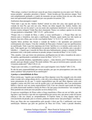 32
O Instituto Teológico Gamaliel - Maior Portal de Teologia do Brasil.
www.institutogamaliel.com , www.institutogamaliel.com.br
“Meu amigo, a justiça é um dom por causa do que Jesus conquistou na cruz para você. Todos os
nossos pecados – passados, presentes e futuros – foram lavados por Seu precioso sangue. Você
está completamente perdoado, e a partir do momento em que recebeu Jesus em sua vida, nunca
mais será aprisionado (responsabilizado) por seus pecados novamente.”[8]
Analisemos duas passagens a seguir:
“Nem todo o que me diz: Senhor, Senhor! entrará no reino dos céus, mas aquele que faz a
vontade de meu Pai, que está nos céus. Muitos me dirão naquele dia: Senhor, Senhor, não
profetizamos nós em teu nome? e em teu nome não expulsamos demônios? e em teu nome não
fizemos muitos milagres? Então lhes direi claramente: Nunca vos conheci; apartai-vos de mim,
vós que praticais a iniquidade.” (Mt 7.21-23 – grifos meus).
“Porque esta é a vontade de Deus, a saber, a vossa santificação (…) Porque Deus não nos
chamou para a imundícia, mas para a santificação. Portanto, quem rejeita isso não rejeita ao
homem, mas sim a Deus, que vos dá o seu Espírito Santo.” (1 Ts 4.3,7,8 – grifos meus).
Aqueles falsos profetas não faziam a vontade do Senhor e são apontados por praticarem
continuamente atos iníquos. Uma das vontades de Deus para o homem é que nos aperfeiçoemos
na santificação. Todo o que tem esperança em Cristo “purifica-se a si mesmo, assim como ele é
puro. Todo aquele que vive habitualmente no pecado também vive na rebeldia, pois o pecado é
rebeldia (…) Aquele que é nascido de Deus não peca habitualmente; porque a semente de Deus
permanece nele, e não pode continuar no pecado, porque é nascido de Deus” (1 Jo 3.3,4,9).
“Ora, amados, visto que temos tais promessas, purifiquemo-nos de toda a imundícia da carne e
do espírito, aperfeiçoando a santidade no temor de Deus.” (2 Co 7.1)
“… onde o pecado abundou, superabundou a graça (…) Que diremos, pois? Permaneceremos no
pecado, para que abunde a graça? De modo nenhum. Nós, que já morremos para o pecado, como
viveremos ainda nele?” (Rm 5.20; 6.1,2).
“Segui a paz com todos, e a santificação, sem a qual ninguém verá o Senhor” (Hb 12.14).
Se não há mais responsabilidade por nossos pecados, por que nos preocuparmos com uma vida
santa e piedosa? Que propósito há na santificação?
A justiça e a imutabilidade de Deus
Prince ensina que, “aqueles que acreditam que Deus algumas vezes fica zangado com eles ainda
estão vivendo sob a antiga aliança da lei, e não sob a nova aliança da graça”[9]. Dando sequencia
nesse pensamento ele diz que “o ensino esquizofrênico que diz que Deus algumas vezes está
zangado e outras está feliz com você de acordo com o seu desempenho, não é um ensinamento
bíblico e fará de você um crente esquizofrênico”[10]. Com um conceito equivocado da Graça,
ele acaba distorcendo também a Justiça de Deus e diz que nunca encontraremos “um exemplo de
Deus punindo um crente por seus pecados na nova aliança”[11].
O equívoco teontológico de Prince sobre a Graça transforma a Deus em um ser bobo, que não
liga para o que fazemos e que não nos responsabiliza por nossos atos, que passa a mão em nossas
cabeças e não nos chama ao arrependimento. O Espírito Santo se torna alguém inútil no
convencimento do pecado, pois se erramos, podemos manter nossa “paz psicológica” com Deus.
Dizer que Deus não nos responsabiliza pelo pecado é dizer que Ele é indiferente com nossa
santificação. Sabemos que pelo ato gracioso de Deus em Cristo, “onde o pecado abundou,
 