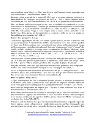 33
O Instituto Teológico Gamaliel - Maior Portal de Teologia do Brasil.
www.institutogamaliel.com , www.institutogamaliel.com.br
superabundou a graça” (Rm 5.20). Mas, “que diremos, pois? Permaneceremos no pecado, para
que abunde a graça? De modo nenhum” (Rm 6.1,2).
Devemos resistir ao pecado até o sangue (Hb 12.4), mas se pecarmos, podemos confessa-lo a
Deus pois Ele é fiel e justo para nos perdoar e nos purificar (1 Jo 1.9). Quando pecamos, somos
contristados por Deus para o arrependimento (2 Co 7.8-10). É Ele quem nos conduz à confissão.
Dizer que Deus é indiferente com nosso pecado é uma tremenda heresia, caso contrário, por que
nos conduziria ao arrependimento? É verdade que não somos destruídos por causa de Sua infinita
misericórdia (Lm 3.22), mas também é verdade que Ele é tardio em irar-se (Êx 34.6; Ne 9.17; Sl
103.8-14). Joel declarou: “rasgai o vosso coração, e não as vossas vestes; e convertei-vos ao
Senhor vosso Deus; porque ele é misericordioso e compassivo, tardio em irar-se e grande em
benignidade, e se arrepende do mal” (Jl 2.13).
Berkhof disse que a justiça de Deus
“se manifesta especialmente em dar a cada homem o que lhe é devido, em trata-lo de acordo com
os seus merecimentos. A inerente retidão de Deus é naturalmente básica para a retidão que Ele
revela no trato de Suas criaturas, mas é especialmente esta última, também denominada justiça
de Deus, que requer especial consideração aqui. Os termos hebraicos para “justo” e “justiça” são
tsaddik, tsedhek e tsedhakah, e os termos gregos correspondentes são dikaios e dikaiosyne, todos
os quais contêm a ideia de conformidade a um padrão. Esta perfeição é repetidamente atribuída a
Deus na Escritura, Ed 9.15; Ne 9.8; Sl 119.137; 145.17; Jr 12.1; Lm 1.18, Dn 9.14; Jo 17.25; 2
Tm 4.8; 1 Jo 2.29; 3.7; Ap 16.5”.[12]
João disse essas verdades quando se referia à confissão dos nossos pecados: Ele é fiel e justo (1
Jo 1.9). Como Deus perdoará alguém que não se arrependeu? Antes, atuará com justiça. Lemos
em Jo 1.14 que, “o Verbo se fez carne, e habitou entre nós, cheio de graça e de verdade”.
Graça foi a maneira como Jesus agiu para com a mulher adúltera, perdoando-a de seus pecados.
Verdade foi a forma como a abordou na sequencia: “vá e não peques mais” (Jo 8.11).
Se não há responsabilidade pelos nossos pecados futuros, por que “vá e não peques mais”? Onde
abundou o pecado dela, superabundou a Graça de Cristo. Por que não continuar adulterando?
Não haveria mais Graça abundante? De modo nenhum (Rm 6.1,2).
Deus não pune na Nova Aliança?
A figura teontológica de um Deus extremamente gracioso, que deixa os pecadores na impunidade
é anti-bíblica. Jesus curou o paralítico que ficava próximo ao tanque de Betesda e depois lhe
disse: “Olha, já estás curado; não peques mais, para que não te suceda coisa pior.” (Jo 5.1-9,14).
Paulo disse que não podemos nos enganar, pois “Deus não se deixa escarnecer; tudo o que o
homem semear, isso também ceifará” (Gl 6.7).
Paulo disse aos romanos que eles deveriam se esforçar para ter paz com todos os homens e que
não deviam buscar vingança, mas deixar todas as coisas no controle de Deus: “Não vos vingueis
a vós mesmos, amados, mas dai lugar à ira de Deus, porque está escrito: Minha é a vingança, eu
retribuirei, diz o Senhor” (Rm 12.19).
O autor da carta aos hebreus disse que, “se voluntariamente continuarmos no pecado, depois de
termos recebido o pleno conhecimento da verdade, já não resta mais sacrifício pelos pecados mas
uma expectação terrível de juízo, e um ardor de fogo que há de devorar os adversários.” Em
 