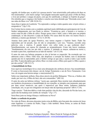 34
O Instituto Teológico Gamaliel - Maior Portal de Teologia do Brasil.
www.institutogamaliel.com , www.institutogamaliel.com.br
seguida, ele lembra que, se pela Lei a pessoa morria “sem misericórdia, pela palavra de duas ou
três testemunhas”, com maior castigo “será julgado merecedor aquele que pisar o Filho de Deus,
e tiver por profano o sangue do pacto, com que foi santificado, e ultrajar ao Espírito da graça”.
Ele relembra que a vingança é do Senhor e conclui esse tema dizendo que “Horrenda coisa é cair
nas mãos do Deus vivo” (Hb 10.26-31).
Jesus disse à igreja em Laodicéia: “Eu repreendo e castigo a todos quantos amo: sê pois zeloso, e
arrepende-te.” (Ap 3.19).
Em Corinto havia crentes com a condição espiritual muito debilitada por participarem da Ceia do
Senhor indignamente, por isso Paulo os alertou: “Examine-se, pois, o homem a si mesmo, e
assim coma do pão e beba do cálice. Porque quem come e bebe, come e bebe para sua própria
condenação, se não discernir o corpo do Senhor. Por causa disto há entre vós muitos fracos e
enfermos, e muitos que dormem.” (1 Co 11.28-30).
Ananias fazia parte da igreja Primitiva, mas tentou enganar o Espírito Santo. Pedro lhe
repreendeu por tal pecado, mas ele não se arrependeu e por isso, “Ananias, ouvindo estas
palavras, caiu e expirou. E grande temor veio sobre todos os que souberam disto”.
Semelhantemente, sua esposa foi chamada ao arrependimento. Como não houve mudança,
“Imediatamente ela caiu aos pés dele e expirou. E entrando os moços, acharam-na morta e,
levando-a para fora, sepultaram-na ao lado do marido.” (At 5.5,10).
O autor da carta aos hebreus pergunta se eles já haviam se esquecido “da exortação que vos
admoesta como a filhos: Filho meu, não desprezes a correção do Senhor, nem te desanimes
quando por ele és repreendido; pois o Senhor corrige ao que ama, e açoita a todo o que recebe
por filho. É para disciplina que sofreis; Deus vos trata como a filhos; pois qual é o filho a quem o
pai não corrija?” (Hb 12.5-7).
A Imutabilidade de Deus
Esse equívoco teontológico leva a mais uma deturpação dos atributos divinos: Sua imutabilidade.
É como se houvessem dois deuses: um do Antigo Testamento e um do Novo Testamento. Com
isso, ele resgata uma heresia antiga: o marcionismo[13].
Sobre esse importante atributo, Deus disse através do profeta Malaquias: “Pois eu, o Senhor, não
mudo; por isso vós, ó filhos de Jacó, não sois consumidos.” (Ml 3.6).
O autor da carta aos hebreus reforça: “assim que, querendo Deus mostrar mais abundantemente
aos herdeiros da promessa a imutabilidade do seu conselho, se interpôs com juramento; para que
por duas coisas imutáveis, nas quais é impossível que Deus minta, tenhamos poderosa
consolação, nós, os que nos refugiamos em lançar mão da esperança proposta” (Hb 6.17,18).
Tiago conclui: “Toda boa dádiva e todo dom perfeito vêm do alto, descendo do Pai das luzes, em
quem não há mudança nem sombra de variação.” (Tg 1.17).
Seria Deus justo na Antiga Aliança e indiferente na Nova?
Paulo e a confissão de pecados
Na visão de Prince, devemos descartar muita coisa da Bíblia, pois boa parte dos ensinos de Jesus
eram legalistas e o ensino de Pedro, Tiago e João também. Desta forma, as cartas de Paulo
seriam mais apropriadas:
 